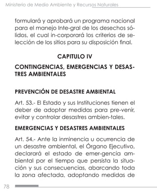 78
Ministerio de Medio Ambiente y Recursos Naturales
formulará y aprobará un programa nacional
para el manejo Inte-gral de los desechos só-
lidos, el cual in-corporará los criterios de se-
lección de los sitios para su disposición final.
CAPITULO IV
CONTINGENCIAS, EMERGENCIAS Y DESAS-
TRES AMBIENTALES
PREVENCIÓN DE DESASTRE AMBIENTAL
Art. 53.- El Estado y sus Instituciones tienen el
deber de adoptar medidas para pre-venir,
evitar y controlar desastres ambien-tales.
EMERGENCIAS Y DESASTRES AMBIENTALES
Art. 54.- Ante la inminencia u ocurrencia de
un desastre ambiental, el Órgano Ejecutivo,
declarará el estado de emer-gencia am-
biental por el tiempo que persista la situa-
ción y sus consecuencias, abarcando toda
la zona afectada, adoptando medidas de
 