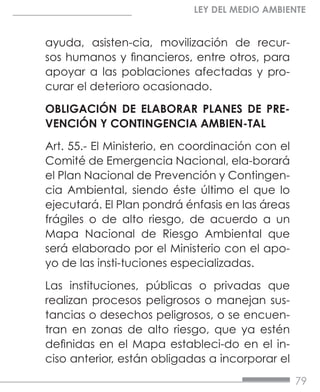79
LEY DEL MEDIO AMBIENTE
ayuda, asisten-cia, movilización de recur-
sos humanos y financieros, entre otros, para
apoyar a las poblaciones afectadas y pro-
curar el deterioro ocasionado.
OBLIGACIÓN DE ELABORAR PLANES DE PRE-
VENCIÓN Y CONTINGENCIA AMBIEN-TAL
Art. 55.- El Ministerio, en coordinación con el
Comité de Emergencia Nacional, ela-borará
el Plan Nacional de Prevención y Contingen-
cia Ambiental, siendo éste último el que lo
ejecutará. El Plan pondrá énfasis en las áreas
frágiles o de alto riesgo, de acuerdo a un
Mapa Nacional de Riesgo Ambiental que
será elaborado por el Ministerio con el apo-
yo de las insti-tuciones especializadas.
Las instituciones, públicas o privadas que
realizan procesos peligrosos o manejan sus-
tancias o desechos peligrosos, o se encuen-
tran en zonas de alto riesgo, que ya estén
definidas en el Mapa estableci-do en el in-
ciso anterior, están obligadas a incorporar el
 