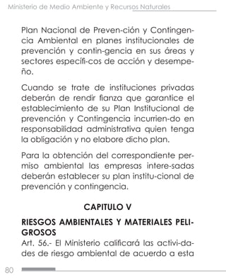 80
Ministerio de Medio Ambiente y Recursos Naturales
Plan Nacional de Preven-ción y Contingen-
cia Ambiental en planes institucionales de
prevención y contin-gencia en sus áreas y
sectores específi-cos de acción y desempe-
ño.
Cuando se trate de instituciones privadas
deberán de rendir fianza que garantice el
establecimiento de su Plan Institucional de
prevención y Contingencia incurrien-do en
responsabilidad administrativa quien tenga
la obligación y no elabore dicho plan.
Para la obtención del correspondiente per-
miso ambiental las empresas intere-sadas
deberán establecer su plan institu-cional de
prevención y contingencia.
CAPITULO V
RIESGOS AMBIENTALES Y MATERIALES PELI-
GROSOS
Art. 56.- El Ministerio calificará las activi-da-
des de riesgo ambiental de acuerdo a esta
 