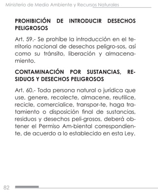 82
Ministerio de Medio Ambiente y Recursos Naturales
PROHIBICIÓN DE INTRODUCIR DESECHOS
PELIGROSOS
Art. 59.- Se prohíbe la introducción en el te-
rritorio nacional de desechos peligro-sos, así
como su tránsito, liberación y almacena-
miento.
CONTAMINACIÓN POR SUSTANCIAS, RE-
SIDUOS Y DESECHOS PELIGROSOS
Art. 60.- Toda persona natural o jurídica que
use, genere, recolecte, almacene, reutilice,
recicle, comercialice, transpor-te, haga tra-
tamiento o disposición final de sustancias,
residuos y desechos peli-grosos, deberá ob-
tener el Permiso Am-biental correspondien-
te, de acuerdo a lo establecido en esta Ley.
 