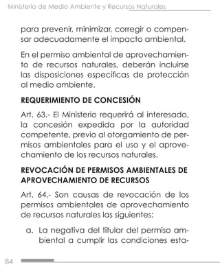 84
Ministerio de Medio Ambiente y Recursos Naturales
para prevenir, minimizar, corregir o compen-
sar adecuadamente el impacto ambiental.
En el permiso ambiental de aprovechamien-
to de recursos naturales, deberán incluirse
las disposiciones específicas de protección
al medio ambiente.
REQUERIMIENTO DE CONCESIÓN
Art. 63.- El Ministerio requerirá al interesado,
la concesión expedida por la autoridad
competente, previo al otorgamiento de per-
misos ambientales para el uso y el aprove-
chamiento de los recursos naturales.
REVOCACIÓN DE PERMISOS AMBIENTALES DE
APROVECHAMIENTO DE RECURSOS
Art. 64.- Son causas de revocación de los
permisos ambientales de aprovechamiento
de recursos naturales las siguientes:
a.	 La negativa del titular del permiso am-
biental a cumplir las condiciones esta-
 