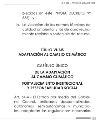 85
LEY DEL MEDIO AMBIENTE
blecidas en este (*NOTA DECRETO N°
566) ; y
b.	 La violación de las normas técnicas de
calidad ambiental y las de aprovecha-
miento racional y sostenible del recurso.
TÍTULO VI-BIS
ADAPTACIÓN AL CAMBIO CLIMÁTICO
CAPÍTULO ÚNICO
DE LA ADAPTACIÓN
AL CAMBIO CLIMÁTICO
FORTALECIMIENTO INSTITUCIONAL
Y RESPONSABILIDAD SOCIAL
Art. 64-A.- El Estado por medio del Gobier-
no Central, entidades descentralizadas,
autónomas, semiautónomas y municipa-
les, adoptarán las regulaciones necesarias
 