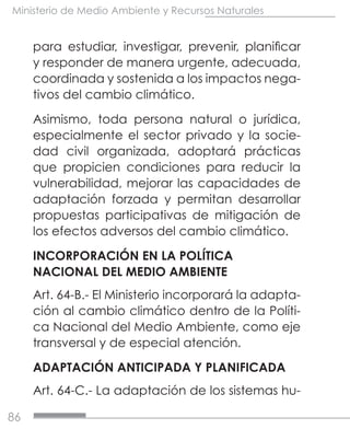 86
Ministerio de Medio Ambiente y Recursos Naturales
para estudiar, investigar, prevenir, planificar
y responder de manera urgente, adecuada,
coordinada y sostenida a los impactos nega-
tivos del cambio climático.
Asimismo, toda persona natural o jurídica,
especialmente el sector privado y la socie-
dad civil organizada, adoptará prácticas
que propicien condiciones para reducir la
vulnerabilidad, mejorar las capacidades de
adaptación forzada y permitan desarrollar
propuestas participativas de mitigación de
los efectos adversos del cambio climático.
INCORPORACIÓN EN LA POLÍTICA
NACIONAL DEL MEDIO AMBIENTE
Art. 64-B.- El Ministerio incorporará la adapta-
ción al cambio climático dentro de la Políti-
ca Nacional del Medio Ambiente, como eje
transversal y de especial atención.
ADAPTACIÓN ANTICIPADA Y PLANIFICADA
Art. 64-C.- La adaptación de los sistemas hu-
 