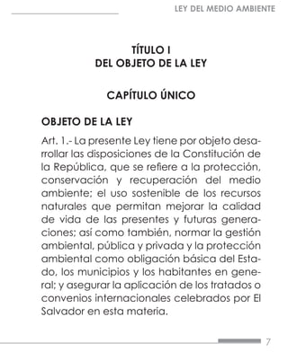 7
LEY DEL MEDIO AMBIENTE
TÍTULO I
DEL OBJETO DE LA LEY
CAPÍTULO ÚNICO
OBJETO DE LA LEY
Art. 1.- La presente Ley tiene por objeto desa-
rrollar las disposiciones de la Constitución de
la República, que se refiere a la protección,
conservación y recuperación del medio
ambiente; el uso sostenible de los recursos
naturales que permitan mejorar la calidad
de vida de las presentes y futuras genera-
ciones; así como también, normar la gestión
ambiental, pública y privada y la protección
ambiental como obligación básica del Esta-
do, los municipios y los habitantes en gene-
ral; y asegurar la aplicación de los tratados o
convenios internacionales celebrados por El
Salvador en esta materia.
 