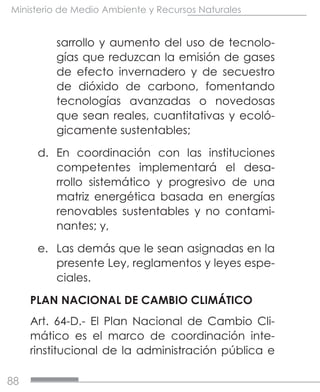 88
Ministerio de Medio Ambiente y Recursos Naturales
sarrollo y aumento del uso de tecnolo-
gías que reduzcan la emisión de gases
de efecto invernadero y de secuestro
de dióxido de carbono, fomentando
tecnologías avanzadas o novedosas
que sean reales, cuantitativas y ecoló-
gicamente sustentables;
d.	 En coordinación con las instituciones
competentes implementará el desa-
rrollo sistemático y progresivo de una
matriz energética basada en energías
renovables sustentables y no contami-
nantes; y,
e.	 Las demás que le sean asignadas en la
presente Ley, reglamentos y leyes espe-
ciales.
PLAN NACIONAL DE CAMBIO CLIMÁTICO
Art. 64-D.- El Plan Nacional de Cambio Cli-
mático es el marco de coordinación inte-
rinstitucional de la administración pública e
 