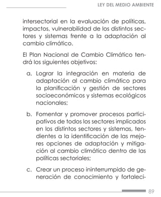 89
LEY DEL MEDIO AMBIENTE
intersectorial en la evaluación de políticas,
impactos, vulnerabilidad de los distintos sec-
tores y sistemas frente a la adaptación al
cambio climático.
El Plan Nacional de Cambio Climático ten-
drá los siguientes objetivos:
a.	 Lograr la integración en materia de
adaptación al cambio climático para
la planificación y gestión de sectores
socioeconómicos y sistemas ecológicos
nacionales;
b.	 Fomentar y promover procesos partici-
pativos de todos los sectores implicados
en los distintos sectores y sistemas, ten-
dientes a la identificación de las mejo-
res opciones de adaptación y mitiga-
ción al cambio climático dentro de las
políticas sectoriales;
c.	 Crear un proceso ininterrumpido de ge-
neración de conocimiento y fortaleci-
 