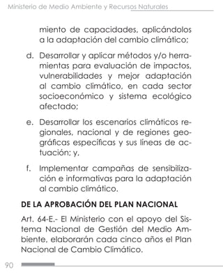 90
Ministerio de Medio Ambiente y Recursos Naturales
miento de capacidades, aplicándolos
a la adaptación del cambio climático;
d.	 Desarrollar y aplicar métodos y/o herra-
mientas para evaluación de impactos,
vulnerabilidades y mejor adaptación
al cambio climático, en cada sector
socioeconómico y sistema ecológico
afectado;
e.	 Desarrollar los escenarios climáticos re-
gionales, nacional y de regiones geo-
gráficas específicas y sus líneas de ac-
tuación; y,
f.	 Implementar campañas de sensibiliza-
ción e informativas para la adaptación
al cambio climático.
DE LA APROBACIÓN DEL PLAN NACIONAL
Art. 64-E.- El Ministerio con el apoyo del Sis-
tema Nacional de Gestión del Medio Am-
biente, elaborarán cada cinco años el Plan
Nacional de Cambio Climático.
 