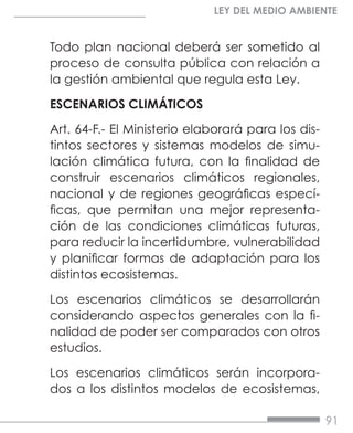 91
LEY DEL MEDIO AMBIENTE
Todo plan nacional deberá ser sometido al
proceso de consulta pública con relación a
la gestión ambiental que regula esta Ley.
ESCENARIOS CLIMÁTICOS
Art. 64-F.- El Ministerio elaborará para los dis-
tintos sectores y sistemas modelos de simu-
lación climática futura, con la finalidad de
construir escenarios climáticos regionales,
nacional y de regiones geográficas especí-
ficas, que permitan una mejor representa-
ción de las condiciones climáticas futuras,
para reducir la incertidumbre, vulnerabilidad
y planificar formas de adaptación para los
distintos ecosistemas.
Los escenarios climáticos se desarrollarán
considerando aspectos generales con la fi-
nalidad de poder ser comparados con otros
estudios.
Los escenarios climáticos serán incorpora-
dos a los distintos modelos de ecosistemas,
 
