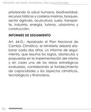 92
Ministerio de Medio Ambiente y Recursos Naturales
priorizando la salud humana, biodiversidad,
recursos hídricos y costeros marinos, bosques,
sector agrícola, acuicultura, suelo, transpor-
te, industria, energía, turismo, urbanismo y
construcción.
INFORMES DE SEGUIMIENTO
Art. 64-G.- Aprobado el Plan Nacional de
Cambio Climático, el Ministerio deberá ela-
borar cada dos años, un informe de segui-
miento, que resuma los logros, obstáculos y
propuestas en la implementación del mismo
y en cada una de las áreas estratégicas
evaluadas, considerando el fortalecimiento
de capacidades y los aspectos climáticos,
tecnológicos y financieros.
 