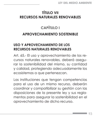 93
LEY DEL MEDIO AMBIENTE
TÍTULO VII
RECURSOS NATURALES RENOVABLES
CAPÍTULO I
APROVECHAMIENTO SOSTENIBLE
USO Y APROVECHAMIENTO DE LOS
RECURSOS NATURALES RENOVABLES
Art. 65.- El uso y aprovechamiento de los re-
cursos naturales renovables, deberá asegu-
rar la sostenibilidad del mismo, su cantidad
y calidad, protegiendo adecuadamente los
ecosistemas a que pertenezcan.
Las instituciones que tengan competencias
para el uso de un mismo recurso, deberán
coordinar y compatibilizar su gestión con las
disposiciones de la presente ley y sus regla-
mentos para asegurar la sostenibilidad en el
aprovechamiento de dicho recurso.
 