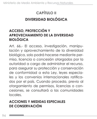 94
Ministerio de Medio Ambiente y Recursos Naturales
CAPÍTULO II
DIVERSIDAD BIOLÓGICA
ACCESO, PROTECCIÓN Y
APROVECHAMIENTO DE LA DIVERSIDAD
BIOLÓGICA
Art. 66.- El acceso, investigación, manipu-
lación y aprovechamiento de la diversidad
biológica, solo podrá hacerse mediante per-
miso, licencia o concesión otorgados por la
autoridad a cargo de administrar el recurso,
para asegurar su protección y conservación
de conformidad a esta Ley, leyes especia-
les y los convenios internacionales ratifica-
dos por el país. Cuando proceda, previo al
otorgamiento de permisos, licencias o con-
cesiones, se consultará a las comunidades
locales.
ACCIONES Y MEDIDAS ESPECIALES
DE CONSERVACIÓN
 