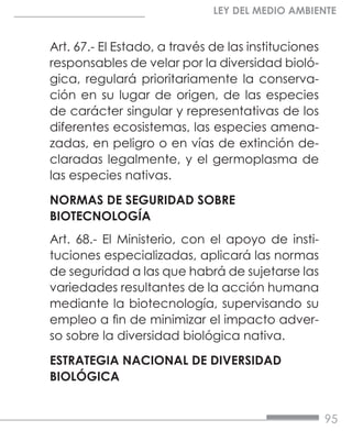 95
LEY DEL MEDIO AMBIENTE
Art. 67.- El Estado, a través de las instituciones
responsables de velar por la diversidad bioló-
gica, regulará prioritariamente la conserva-
ción en su lugar de origen, de las especies
de carácter singular y representativas de los
diferentes ecosistemas, las especies amena-
zadas, en peligro o en vías de extinción de-
claradas legalmente, y el germoplasma de
las especies nativas.
NORMAS DE SEGURIDAD SOBRE
BIOTECNOLOGÍA
Art. 68.- El Ministerio, con el apoyo de insti-
tuciones especializadas, aplicará las normas
de seguridad a las que habrá de sujetarse las
variedades resultantes de la acción humana
mediante la biotecnología, supervisando su
empleo a fin de minimizar el impacto adver-
so sobre la diversidad biológica nativa.
ESTRATEGIA NACIONAL DE DIVERSIDAD
BIOLÓGICA
 