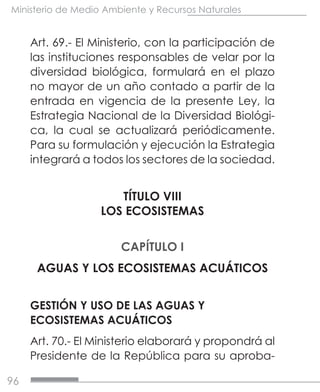 96
Ministerio de Medio Ambiente y Recursos Naturales
Art. 69.- El Ministerio, con la participación de
las instituciones responsables de velar por la
diversidad biológica, formulará en el plazo
no mayor de un año contado a partir de la
entrada en vigencia de la presente Ley, la
Estrategia Nacional de la Diversidad Biológi-
ca, la cual se actualizará periódicamente.
Para su formulación y ejecución la Estrategia
integrará a todos los sectores de la sociedad.
TÍTULO VIII
LOS ECOSISTEMAS
CAPÍTULO I
AGUAS Y LOS ECOSISTEMAS ACUÁTICOS
GESTIÓN Y USO DE LAS AGUAS Y
ECOSISTEMAS ACUÁTICOS
Art. 70.- El Ministerio elaborará y propondrá al
Presidente de la República para su aproba-
 