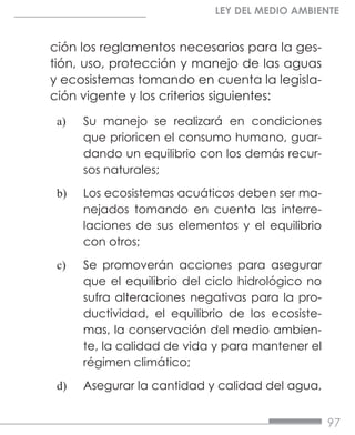 97
LEY DEL MEDIO AMBIENTE
ción los reglamentos necesarios para la ges-
tión, uso, protección y manejo de las aguas
y ecosistemas tomando en cuenta la legisla-
ción vigente y los criterios siguientes:
a)	 Su manejo se realizará en condiciones
que prioricen el consumo humano, guar-
dando un equilibrio con los demás recur-
sos naturales;
b)	 Los ecosistemas acuáticos deben ser ma-
nejados tomando en cuenta las interre-
laciones de sus elementos y el equilibrio
con otros;
c)	 Se promoverán acciones para asegurar
que el equilibrio del ciclo hidrológico no
sufra alteraciones negativas para la pro-
ductividad, el equilibrio de los ecosiste-
mas, la conservación del medio ambien-
te, la calidad de vida y para mantener el
régimen climático;
d)	 Asegurar la cantidad y calidad del agua,
 