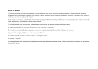 Artículo 32.- Medidas.

1. En las situaciones de riesgo se actuará mediante el apoyo a la familia, como recurso preventivo prioritario, mediante el establecimiento de programas
dirigidos a cubrir las necesidades principales de los menores y mejorar su entorno familiar, con objeto de garantizar su derecho a permanecer en el mismo en
condiciones que permitan su desarrollo integral.

2. De acuerdo con lo anterior, se establece la intervención técnica por parte del profesional responsable del caso como medida preceptiva en las situaciones de
riesgo para realizar el seguimiento en el propio entorno familiar.

3. Con esta finalidad, dicha intervención se podrá acompañar, entre otras, de las siguientes medidas específicas de apoyo:

a) Programas compensadores de carácter socioeducativo y que favorezcan la integración.

b) Prestaciones económicas, familiares, de carácter preventivo y temporal, para atender las necesidades básicas de los menores.

c) La asistencia acompañada del menor a centros de carácter educativo.

d) La intervención de voluntarios en tareas de apoyo al menor y a su familia.

e) La ayuda a domicilio.

f) Programas formativos de garantía social dirigidos a adolescentes que, abandonado el sistema escolar, requieran una formación profesional que favorezca su
incorporación laboral.
 