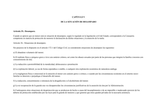 CAPÍTULO V

                                                          DE LA SITUACIÓN DE DESAMPARO



Artículo 35.- Desamparo.

Cuando se aprecie que un menor está en situación de desamparo, según lo regulado en la legislación civil del Estado, corresponderá a la Consejería
competente en materia de protección de menores la declaración de dichas situaciones y la asunción de la tutela.

Artículo 36.- Situaciones de desamparo.

Sin perjuicio de lo dispuesto en el artículo 172.1 del Código Civil, se considerarán situaciones de desamparo las siguientes:

a) El abandono voluntario del menor.

b) El maltrato físico o psíquico grave o leve con carácter crónico, así como los abusos sexuales por parte de las personas que integren la familia o terceros con
consentimiento de ésta.

c) La inducción o permisibilidad de la mendicidad, delincuencia o prostitución

d) La explotación laboral, ya sea de forma esporádica o estable, o cualquier otra explotación económica de naturaleza análoga.

e) La negligencia física o emocional en la atención al menor con carácter grave o crónico, o cuando por las circunstancias existentes en el entorno socio-
familiar se deteriore o perjudique el desarrollo del menor.

f) La inducción, consentimiento o tolerancia de la drogadicción o el alcoholismo del menor.

g) La no recuperación de la guarda una vez desaparecidas las circunstancias justificativas de la asunción de ésta por la Administración.

h) Cualesquiera otras situaciones de desprotección que se produzcan de hecho a causa del incumplimiento o de un imposible o inadecuado ejercicio de los
deberes de protección establecidos por las leyes para la guarda de menores y que generen que éstos queden privados de la necesaria asistencia.
 