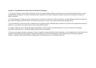 Artículo 37.- Procedimiento de declaración de la situación de desamparo.

1. Los Servicios Sociales, cuando tengan conocimiento de que una situación pueda constituir un perjuicio grave en el normal desarrollo del menor y, tras la
correspondiente investigación, no exista otra alternativa que la separación de su familia, elaborará un informe motivado con la propuesta de actuación al
órgano competente.

2. En el procedimiento, el menor que tuviese suficiente juicio y en todo caso el mayor de 12 años tiene derecho a ser oído, debiendo constar en el expediente
que el menor ha dispuesto de dicho derecho. Este derecho lo ejercerá por sí mismo o por medio de representante designado por él.

3. En el procedimiento se intentará recabar la colaboración de la familia del menor, debiéndose dejar constancia de la práctica del correspondiente trámite de
audiencia y, en su defecto, de los motivos por los que no haya podido efectuarse.

4. El órgano competente, previo informe del equipo interdisciplinar, emitirá resolución motivada declarando, en su caso, la situación de desamparo,
asumiendo la tutela del menor, y acordará la medida de protección que corresponda.

5. En los casos de urgencia con grave riesgo para el menor, el organismo competente podrá, de modo inmediato, y tras el cumplimiento del trámite previsto en
el apartado 2 del presente artículo, declarar la situación de desamparo y asumir la tutela, adoptando cuantas medidas sean necesarias para asegurar su
asistencia. Adoptadas dichas medidas deberán cumplimentarse los trámites previstos en los apartados anteriores.
 