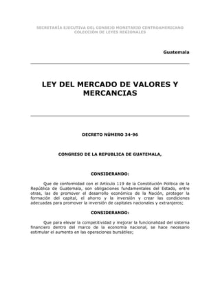 SECRETARÍA EJECUTIVA DEL CONSEJO MONETARIO CENTROAMERICANO
                 COLECCIÓN DE LEYES REGIONALES




                                                                  Guatemala




     LEY DEL MERCADO DE VALORES Y
              MERCANCIAS




                         DECRETO NÚMERO 34-96



             CONGRESO DE LA REPUBLICA DE GUATEMALA,



                             CONSIDERANDO:

       Que de conformidad con el Artículo 119 de la Constitución Política de la
República de Guatemala, son obligaciones fundamentales del Estado, entre
otras, las de promover el desarrollo económico de la Nación, proteger la
formación del capital, el ahorro y la inversión y crear las condiciones
adecuadas para promover la inversión de capitales nacionales y extranjeros;

                             CONSIDERANDO:

       Que para elevar la competitividad y mejorar la funcionalidad del sistema
financiero dentro del marco de la economía nacional, se hace necesario
estimular el aumento en las operaciones bursátiles;
 