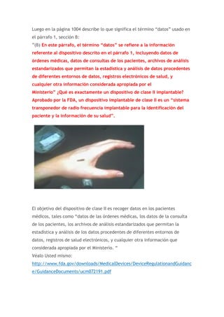 Luego en la página 1004 describe lo que significa el término “datos” usado en
el párrafo 1, sección B:
”(B) En este párrafo, el término “datos” se refiere a la información
referente al dispositivo descrito en el párrafo 1, incluyendo datos de
órdenes médicas, datos de consultas de los pacientes, archivos de análisis
estandarizados que permitan la estadística y análisis de datos procedentes
de diferentes entornos de datos, registros electrónicos de salud, y
cualquier otra información considerada apropiada por el
Ministerio” ¿Qué es exactamente un dispositivo de clase II implantable?
Aprobado por la FDA, un dispositivo implantable de clase II es un “sistema
transponedor de radio frecuencia implantable para la identificación del
paciente y la información de su salud”.

El objetivo del dispositivo de clase II es recoger datos en los pacientes
médicos, tales como “datos de las órdenes médicas, los datos de la consulta
de los pacientes, los archivos de análisis estandarizados que permitan la
estadística y análisis de los datos procedentes de diferentes entornos de
datos, registros de salud electrónicos, y cualquier otra información que
considerada apropiada por el Ministerio. “
Véalo Usted mismo:
http://www.fda.gov/downloads/MedicalDevices/DeviceRegulationandGuidanc
e/GuidanceDocuments/ucm072191.pdf

 