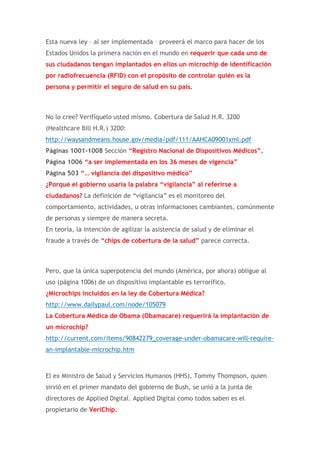 Esta nueva ley – al ser implementada – proveerá el marco para hacer de los
Estados Unidos la primera nación en el mundo en requerir que cada uno de
sus ciudadanos tengan implantados en ellos un microchip de identificación
por radiofrecuencia (RFID) con el propósito de controlar quién es la
persona y permitir el seguro de salud en su país.

No lo cree? Verifíquelo usted mismo. Cobertura de Salud H.R. 3200
(Healthcare Bill H.R.) 3200:
http://waysandmeans.house.gov/media/pdf/111/AAHCA09001xml.pdf
Páginas 1001-1008 Sección “Registro Nacional de Dispositivos Médicos”.
Página 1006 “a ser implementada en los 36 meses de vigencia”
Página 503 “… vigilancia del dispositivo médico”
¿Porqué el gobierno usaría la palabra “vigilancia” al referirse a
ciudadanos? La definición de “vigilancia” es el monitoreo del
comportamiento, actividades, u otras informaciones cambiantes, comúnmente
de personas y siempre de manera secreta.
En teoría, la intención de agilizar la asistencia de salud y de eliminar el
fraude a través de “chips de cobertura de la salud” parece correcta.

Pero, que la única superpotencia del mundo (América, por ahora) obligue al
uso (página 1006) de un dispositivo implantable es terrorífico.
¿Microchips incluidos en la ley de Cobertura Médica?
http://www.dailypaul.com/node/105079
La Cobertura Médica de Obama (Obamacare) requerirá la implantación de
un microchip?
http://current.com/items/90842279_coverage-under-obamacare-will-requirean-implantable-microchip.htm

El ex Ministro de Salud y Servicios Humanos (HHS), Tommy Thompson, quien
sirvió en el primer mandato del gobierno de Bush, se unió a la junta de
directores de Applied Digital. Applied Digital como todos saben es el
propietario de VeriChip.

 