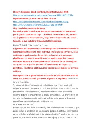 El nuevo Sistema de Salud. (VeriChip, Implantes Humanos RFID)
http://www.accessmylibrary.com/coms2/summary_0286-13879997_ITM
Implante Humano de Detección de Virus Verichip
http://www.godlikeproductions.com/forum1/message887695/pg1
http://www.wnd.com/news/article.asp?ARTICLE_ID=27047
Chip vinculado a tu cuenta de banco
Las implicaciones proféticas de esta ley no terminan con un mecanismo
por el que se “colocará un chip”. La Sección 163 de la HR 3200, permite
que el gobierno de manera directa, tenga acceso electrónico a tu cuenta
bancaria, la que trabajará vinculada al chip implantado.
Página 58 de H.R. 3200 líneas 5 a 15 dice:
(D) permitir en tiempo real (o casi en tiempo real 6) la determinación de la
responsabilidad financiera de un individuo en el punto de servicio y, en la
medida de lo posible, antes del servicio, incluyendo si la persona es
elegible para un servicio específico con un médico específico, en una
instalación específica, lo que puede incluir la utilización de una máquina
que pueda leer el plan de salud de los beneficiarios del seguro; (E)
permitirán, cuando sea posible, casi en tiempo real el pago de los servicios
médicos.
Esto significa que el gobierno dará a todos una tarjeta de Identificación de
Salud, que pueda ser leída (por banda magnética o chip RFID), similar a una
tarjeta de crédito.
Su número de identificación estará embutido en este chip o banda del
dispositivo de Identificación de la Cobertura de Salud, cuando usted visite un
proveedor de servicios médicos, las órdenes médicas serán procesadas
mientras todavía se encuentre en la oficina o instalación. Los proveedores de
servicios médicos se pagarán en tiempo real. La parte que se le deba será
deducida de su cuenta bancaria, en tiempo real,
de acuerdo a la HR 3200.
Nótese aquí, en esta parte que esta ley está cuidadosamente redactada “, que
puede incluir la utilización de una máquina que pueda detectar y leer el plan
de salud de los beneficiarios de la tarjeta de identidad”. Aquí se nos dice que
puede ser una tarjeta. Como vimos en el sector [Ley. 2521 pg. 1000] lo que

 