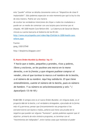esto “puede” utilizar se detalla claramente como un “dispositivo de clase II
implantable”. Sólo podemos especular en este momento por qué la ley lo cita
de esta manera. Podría ser una manera
de ocultar las verdaderas intenciones de chipar a todos los ciudadanos o
puede ser un medio de comenzar con una tarjeta para terminar por el
chipado. HR 3200 Health Care Reform Bill – La Cobertura de Salud de Obama
vincula su cuenta bancaria al Gobierno de los EE.UU.
http://www.encyclopedia.com/video/Hgs-CSnh3sk-hr-3200-health-carereform.aspx
Fuente:
goog_1202127540
http://dezpierta.blogspot.com/

EL Nuevo Orden Mundial (La Bestia) / Ap.13

Y hacía que a todos, pequeños y grandes, ricos y pobres,
libres y esclavos, se les pusiese una marca en la mano
derecha, o en la frente; y que ninguno pudiese comprar ni
vender, sino el que tuviese la marca o el nombre de la bestia,
o el número de su nombre. Aquí hay sabiduría. El que tiene
entendimiento, cuente el número de la bestia, pues es número
de hombre. Y su número es seiscientossesenta y seis.” (
Apocalipsis 13:16-18 )

N del CIO: Si amigos este es el nuevo Orden Mundial, sin ninguna duda, es el
proyecto 666 de la bestia, o el verdadero Armagedon, ejecutado de la forma
más vil y perversa; pensar que frecuentemente nos preguntan si los
extraterrestres son bueno o malos…señores acá tiene una prueba de lo
negativo que pueden ser algunos “humanos”, quizás podemos suponer que el
objetivo primario de este siniestro programa, es terminar con el
“movimientos de indignados”, entre tantas cosas que molestan al poder

 