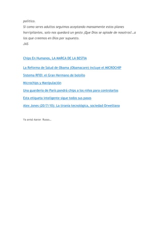 político.
Si como seres adultos seguimos aceptando mansamente estos planes
horripilantes, solo nos quedará un gesto ¡Que Dios se apiade de nosotros!…a
los que creemos en Dios por supuesto.
JAS

Chips En Humanos, LA MARCA DE LA BESTIA
La Reforma de Salud de Obama (Obamacare) incluye el MICROCHIP
Sistema RFID: el Gran Hermano de bolsillo
Microchips y Manipulación
Una guardería de París pondrá chips a los niños para controlarlos
Esta etiqueta inteligente sigue todos sus pasos
Alex Jones (20/7/10): La tiranía tecnológica, sociedad Orwelliana

Ya avisó Aaron Russo…

 