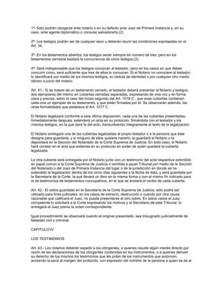 1ª- Sólo podrán otorgarse ante notario o en su defecto ante Juez de Primera Instancia y, en su
caso, ante agente diplomático o consular salvadoreño;(2)
2ª- Los testigos podrán ser de cualquier sexo y deberán reunir las condiciones expresadas en el
Art. 34;
3ª- En los testamentos abiertos, los testigos serán siempre en número de tres; pero en los
testamentos cerrados bastará la concurrencia de cinco testigos;(2)
4ª- Será indispensable que los testigos conozcan al testador, pero en los casos en que deban
concurrir cinco, será suficiente que tres de ellos lo conozcan. Si el Notario no conociere al testador,
lo identificará por medio de los mismos testigos, su cédula de identidad o por cualquier otro medio
idóneo a juicio del notario.
Art. 41.- Si se tratare de un testamento cerrado, el testador deberá presentar al Notario y testigos,
dos ejemplares del mismo en cubiertas cerradas separadas, expresando de viva voz y en forma
clara y precisa, salvo el caso del inciso segundo del Art. 1018 C., que esas cubiertas contienen
cada una un ejemplar de su testamento, y que están firmadas por él. Se observarán además, las
otras formalidades que establece el Art. 1017 C.
El Notario legalizará conforme a esta última disposición, cada una de las cubiertas presentadas.
Inmediatamente después, extenderá un acta en su protocolo, firmándola con el testador y los
mismos testigos, en la que dará fe del acto, transcribiendo íntegramente el texto de la legalización.
El Notario entregará una de las cubiertas legalizadas al propio testador o a la persona que éste
designe para guardarla, y si ninguno de ellos quisiere hacerlo, la guardará el Notario o la
depositará en la Sección del Notariado de la Corte Suprema de Justicia. En todo caso, el Notario
hará constar en el acta que extienda en su protocolo en poder de quién quedará la cubierta
legalizada.
La otra cubierta será entregada por el Notario junto con un testimonio del acta respectiva extendido
en papel común a la Corte Suprema de Justicia o remitida a aquel Tribunal por medio de la Sección
del Notariado o del Juez de Primera Instancia del lugar o de la jurisdicción en donde se ha
extendido la legalización dentro de los cinco días siguientes a la fecha de ésta, y será guardada por
la Secretaría de la Corte, la que llevará un libro en la misma forma y con el mismo fin indicado para
el de testimonios de testamentos nuncupativos, en el que se anotará el recibo de cada cubierta.
Art. 42.- El sobre guardado en la Secretaría de la Corte Suprema de Justicia, sólo podrá ser
utilizado para fines judiciales, en los casos de extravío, destrucción o cuando por otra causa
razonable que calificará el Juez, no pueda presentarse el otro sobre. En estos casos el Juez
competente lo solicitará a la Corte expresando los motivos y el Secretario de este Tribunal, lo
entregará al Juez previa la orden correspondiente.
Igual procedimiento se observará cuando el original presentado, sea impugnado judicialmente de
falsedad civil o criminal.
CAPITULO IV
LOS TESTIMONIOS
Art. 43.- Los notarios deberán expedir a los otorgantes, a quienes resulte algún interés directo por
razón de las declaraciones de los otorgantes contenidas en los instrumentos, o a quienes deriven
su derecho de los mismos los testimonios que les pidan de los instrumentos que autoricen,
anotando la saca al margen del protocolo, con expresión del nombre de la persona a quien se da el
 