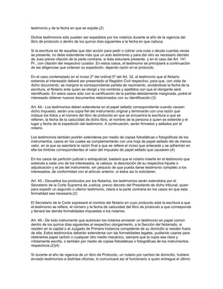 testimonio y de la fecha en que se expide.(2)
Dichos testimonios sólo pueden ser expedidos por los notarios durante el año de la vigencia del
libro de protocolo o dentro de los quince días siguientes a la fecha en que caduca.
Si la escritura es de aquellas que dan acción para pedir o cobrar una cosa o deuda cuantas veces
se presente, no debe extenderse más que un solo testimonio y para dar otro es necesario decreto
de Juez previa citación de la parte contraria, si ésta estuviere presente, y en el caso del Art. 141
Pr., con citación del respectivo curador. En estos casos, el testimonio se principiará a continuación
de las diligencias que ordenan su expedición, dejando razón en el protocolo.
En el caso contemplado en el inciso 2º del ordinal 5º del Art. 32, el testimonio que el Notario
extienda al interesado deberá ser presentado al Registro Civil respectivo, para que, con vista de
dicho documento, se margine la correspondiente partida de nacimiento, anotándose la fecha de la
escritura, el Notario ante quien se otorgó y los nombres y apellidos con que el otorgante será
identificado. En estos casos sólo con la certificación de la partida debidamente marginada, podrá el
interesado obtener nuevos documentos relacionados con su identificación.(3)
Art. 44.- Los testimonios deben extenderse en el papel sellado correspondiente cuando causen
dicho impuesto, serán una copia fiel del instrumento original y terminarán con una razón que
indique los folios y el número del libro de protocolo en que se encuentra la escritura a que se
refieren, la fecha de la caducidad de dicho libro, el nombre de la persona a quien se extiende y el
lugar y fecha de la expedición del testimonio. A continuación, serán firmados y sellados por el
notario.
Los testimonios también podrán extenderse por medio de copias fotostáticas o fotográficas de los
instrumentos, casos en los cuales se complementarán con una hoja de papel sellado del de menos
valor, en la que se asentará la razón final a que se refiere el inciso que antecede y se adherirán en
ella los timbres correspondientes al valor del impuesto de papel sellado que causaren.(4)
En los casos de partición judicial o extrajudicial, bastará que el notario inserte en el testimonio que
extienda a cada uno de los interesados, la cabeza, la descripción de su respectiva hijuela o
adjudicación y el pie del instrumento, sin perjuicio de que pueda darse testimonio completo a los
interesados, de conformidad con el artículo anterior, si éstos así lo solicitaren.
Art. 45.- Devueltos los protocolos por los Notarios, los testimonios serán extendidos por el
Secretario de la Corte Suprema de Justicia, previo decreto del Presidente de dicho tribunal, quien
para expedir un segundo o ulterior testimonio, citará a la parte contraria en los casos en que esta
formalidad sea necesaria.(2)
El Secretario de la Corte expresará el nombre del Notario en cuyo protocolo está la escritura a que
el testimonio se refiere, el número y la fecha de caducidad del libro de protocolo a que corresponde
y llenará las demás formalidades impuestas a los notarios.
Art. 46.- De todo instrumento que autoricen los notarios enviarán un testimonio en papel común
dentro de los quince días siguientes al respectivo otorgamiento, a la Sección del Notariado, si
residen en la capital o al Juzgado de Primera Instancia competente de su domicilio si residen fuera
de ella. Estos testimonios deberán extenderse con las formalidades legales, pudiendo usarse para
obtenerlos papel carbón o cualquier otro medio mecánico, siempre que la copia sea clara y
nítidamente escrita, o también por medio de copias fotostáticas o fotográficas de los instrumentos
respectivos.(2)(4)
Si durante el año de vigencia de un libro de Protocolo, un notario por cambio de domicilio, hubiere
enviado testimonios a distintas oficinas, lo comunicará así al funcionario a quien entregue el último
 