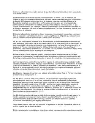 testimonio referente al mismo Libro a efecto de que dicho funcionario los pida, si fuere procedente,
a las demás oficinas.
Los testimonios que se reciban de cada notario relativos a un mismo Libro de Protocolo, se
ordenarán según su numeración en forma de libro y los Jueces de Primera Instancia los remitirán a
la Sección del Notariado junto con los libros de protocolo a que corresponden. El Jefe de la
Sección del Notariado cerrará los libros así formados, con una razón que firmará y sellará a
continuación del último testimonio recibido, en la que hará constar el número de folios de que
consta, el de testimonios que contenga y si éstos corresponden a los instrumentos autorizados en
el protocolo respectivo. Los libros de testimonios se remitirán a la Corte Suprema de Justicia, junto
con los libros de protocolo.
El Jefe de la Sección del Notariado, o el Juez en su caso, no autorizarán nuevas fojas o un nuevo
libro de protocolo a los notarios mientras no hayan cumplido con la obligación que establece este
artículo y darán cuenta de la omisión a la Corte Suprema de Justicia.
Art. 47.- Sin perjuicio de lo ordenado en el artículo anterior, el notario extenderá un testimonio de
todo testamento nuncupativo que se otorgue en sus oficios, en papel sellado del de menos valor, el
cual presentará a más tardar dentro de los cinco días siguientes a la fecha de su otorgamiento, al
Juzgado de Primera Instancia competente del lugar de su residencia, o del en que haga el
testamento, o a la Sección del Notariado. Los Jueces, a su vez, remitirán el testimonio a esta última
oficina, inmediatamente que lo reciban y sin excusa alguna.
El Jefe de la Sección del Notariado revisará los testimonios de testamentos que reciba de los
notarios o de los Jueces de Primera Instancia y los remitirá dentro de tercero día de recibidos a la
Corte Suprema de Justicia, haciendo constar en la nota de remisión las informalidades que notare.
La Corte Suprema de Justicia llevará un archivo especial de estos testimonios y anotará el recibo
de cada uno de ellos en un libro índice por orden alfabético, según el nombre del testador, de modo
que cualquier interesado en saber la existencia del testamento y nada más que esa existencia, la
fecha de su otorgamiento y el nombre del notario que lo autorizó, pueda cerciorarse del hecho sin
dificultad, comprobando previamente la muerte del testador.
La obligación impuesta al notario en este artículo, la tendrá también el Juez de Primera Instancia si
el testamento se otorgare ante él.
Art. 48.- En los casos de destrucción, extravío, o inutilización total o parcial de un protocolo,
estando en poder del notario o de la Corte Suprema de Justicia, el interesado podrá obtener
traslado del testimonio que el notario debe remitir conforme los artículos anteriores si se hubiere
seguido la información que previene el Art. 58; y si dicha información no se hubiere seguido, la
Corte la mandará instruir a solicitud del interesado o de oficio. El Presidente del Tribunal,
comprobada cualquiera de las circunstancias antedichas, ordenará que se extienda el traslado del
testimonio por la Secretaría, con citación de la parte contraria si fuere necesario, el cual tendrá la
fuerza probatoria que expresa el Art. 276 Pr.
Art. 49.- Los notarios deberán tener un sello de forma circular y que llevará en la parte superior el
nombre y apellido completos del notario, al centro la palabra "Notario" y en la parte inferior la
leyenda "República de El Salvador", con el que sellarán con tinta los testimonios y demás
actuaciones notariales en que la ley exija este requisito.
Tanto el sello como la firma que usa el notario, se registrarán en la Corte Suprema de Justicia, en
un libro especial que se llevará al efecto.
El fabricante de sellos no podrá hacer el de ningún notario mientras no reciba para ello autorización
 