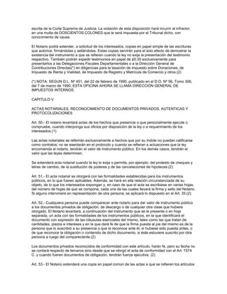 escrita de la Corte Suprema de Justicia. La violación de esta disposición hará incurrir al infractor,
en una multa de DOSCIENTOS COLONES que le será impuesta por el Tribunal dicho, con
conocimiento de causa.
El Notario podrá extender, a solicitud de los interesados, copias en papel simple de las escrituras
que autorice, firmándolas y sellándolas. Estas copias servirán para el solo efecto de demostrar la
existencia del instrumento a que se refieren cuando la ley no exija la presentación del testimonio
respectivo. También podrán expedir testimonios en papel de ¢0.30 exclusivamente para
presentarlos a las Delegaciones Fiscales Departamentales o a la Dirección General de
Contribuciones Directas(*) en diligencias para la tasación de impuesto sobre Donaciones, de
Impuesto de Renta y Vialidad, de Impuesto de Registro y Matrícula de Comercio y otros.(2)
(*) NOTA: SEGUN D.L. Nº 451, del 22 de febrero de 1990, publicado en el D.O. Nº 56, Tomo 306,
del 7 de marzo de 1990; ESTA OFICINA AHORA SE LLAMA DIRECCION GENERAL DE
IMPUESTOS INTERNOS.
CAPITULO V
ACTAS NOTARIALES, RECONOCIMIENTO DE DOCUMENTOS PRIVADOS, AUTENTICAS Y
PROTOCOLIZACIONES
Art. 50.- El notario levantará actas de los hechos que presencie o que personalmente ejecute o
compruebe, cuando interponga sus oficios por disposición de la ley o a requerimiento de los
interesados.(1)
Las actas notariales se referirán exclusivamente a hechos que por su índole no puedan calificarse
como contratos; no se asentarán en el protocolo y cuando se refieran a actuaciones que la ley
encomienda al notario, tendrán el valor de instrumento público. En los demás casos, tendrán el
valor que las leyes determinen.
Se extenderá acta notarial cuando la ley lo exija o permita, por ejemplo: del protesto de cheques y
letras de cambio, de la sustitución de poderes y de las cancelaciones de hipotecas.(2)
Art. 51.- El acta notarial se otorgará con las formalidades establecidas para los instrumentos
públicos, en lo que fueren aplicables. Además, se hará en ella relación circunstanciada de su
objeto, de lo que los interesados expongan y, en caso de que el acta se escribiese en varias hojas,
del número de hojas de que se compone, cada una de las cuales llevará la firma y sello del Notario.
Si alguno interviniere en representación de otra persona, se aplicará lo dispuesto en el Art. 35.(2)
Art. 52.- Cualquiera persona puede comparecer ante notario para dar valor de instrumento público
a los documentos privados de obligación, de descargo o de cualquier otra clase que hubiere
otorgado. El Notario levantará, a continuación del instrumento que se le presente o en hoja
separada, un acta con las formalidades de los instrumentos públicos, en la que identificará el
documento con expresión de las cláusulas esenciales del mismo, tales como las que tratan de
cantidades, plazos e intereses y en la que dará fe de que la firma puesta al pie del mismo es de la
persona que lo suscribió a su presencia o que la reconoce ante él, si hubiese sido puesta antes, o
de que reconoce la obligación o contenido de dicho documento, si éste estuviere suscrito por otra
persona a ruego del compareciente.(2)
Los documentos privados reconocidos de conformidad con este artículo, harán fe, pero su fecha no
se contará respecto de terceros sino desde que se otorgó el acta de conformidad con el Art. 1574
C. y cuando fueren documentos de obligación, tendrán fuerza ejecutiva. (2)
Art. 53.- El Notario extenderá una copia en papel común de las actas a que se refieren los artículos
 