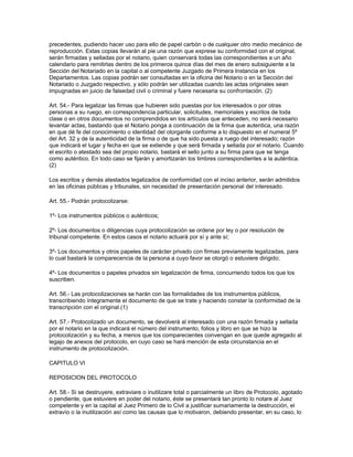 precedentes, pudiendo hacer uso para ello de papel carbón o de cualquier otro medio mecánico de
reproducción. Estas copias llevarán al pie una razón que exprese su conformidad con el original,
serán firmadas y selladas por el notario, quien conservará todas las correspondientes a un año
calendario para remitirlas dentro de los primeros quince días del mes de enero subsiguiente a la
Sección del Notariado en la capital o al competente Juzgado de Primera Instancia en los
Departamentos. Las copias podrán ser consultadas en la oficina del Notario o en la Sección del
Notariado o Juzgado respectivo, y sólo podrán ser utilizadas cuando las actas originales sean
impugnadas en juicio de falsedad civil o criminal y fuere necesaria su confrontación. (2)
Art. 54.- Para legalizar las firmas que hubieren sido puestas por los interesados o por otras
personas a su ruego, en correspondencia particular, solicitudes, memoriales y escritos de toda
clase o en otros documentos no comprendidos en los artículos que anteceden, no será necesario
levantar actas, bastando que el Notario ponga a continuación de la firma que autentica, una razón
en que dé fe del conocimiento o identidad del otorgante conforme a lo dispuesto en el numeral 5º
del Art. 32 y de la autenticidad de la firma o de que ha sido puesta a ruego del interesado; razón
que indicará el lugar y fecha en que se extiende y que será firmada y sellada por el notario. Cuando
el escrito o atestado sea del propio notario, bastará el sello junto a su firma para que se tenga
como auténtico. En todo caso se fijarán y amortizarán los timbres correspondientes a la auténtica.
(2)
Los escritos y demás atestados legalizados de conformidad con el inciso anterior, serán admitidos
en las oficinas públicas y tribunales, sin necesidad de presentación personal del interesado.
Art. 55.- Podrán protocolizarse:
1º- Los instrumentos públicos o auténticos;
2º- Los documentos o diligencias cuya protocolización se ordene por ley o por resolución de
tribunal competente. En estos casos el notario actuará por sí y ante sí;
3º- Los documentos y otros papeles de carácter privado con firmas previamente legalizadas, para
lo cual bastará la comparecencia de la persona a cuyo favor se otorgó o estuviere dirigido;
4º- Los documentos o papeles privados sin legalización de firma, concurriendo todos los que los
suscriben.
Art. 56.- Las protocolizaciones se harán con las formalidades de los instrumentos públicos,
transcribiendo íntegramente el documento de que se trate y haciendo constar la conformidad de la
transcripción con el original.(1)
Art. 57.- Protocolizado un documento, se devolverá al interesado con una razón firmada y sellada
por el notario en la que indicará el número del instrumento, folios y libro en que se hizo la
protocolización y su fecha, a menos que los comparecientes convengan en que quede agregado al
legajo de anexos del protocolo, en cuyo caso se hará mención de esta circunstancia en el
instrumento de protocolización.
CAPITULO VI
REPOSICION DEL PROTOCOLO
Art. 58.- Si se destruyere, extraviare o inutilizare total o parcialmente un libro de Protocolo, agotado
o pendiente, que estuviere en poder del notario, éste se presentará tan pronto lo notare al Juez
competente y en la capital al Juez Primero de lo Civil a justificar sumariamente la destrucción, el
extravío o la inutilización así como las causas que lo motivaron, debiendo presentar, en su caso, lo
 