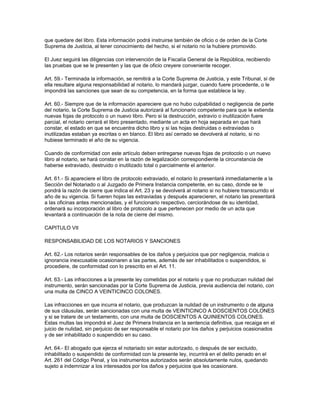 que quedare del libro. Esta información podrá instruirse también de oficio o de orden de la Corte
Suprema de Justicia, al tener conocimiento del hecho, si el notario no la hubiere promovido.
El Juez seguirá las diligencias con intervención de la Fiscalía General de la República, recibiendo
las pruebas que se le presenten y las que de oficio creyere conveniente recoger.
Art. 59.- Terminada la información, se remitirá a la Corte Suprema de Justicia, y este Tribunal, si de
ella resultare alguna responsabilidad al notario, lo mandará juzgar, cuando fuere procedente, o le
impondrá las sanciones que sean de su competencia, en la forma que establece la ley.
Art. 60.- Siempre que de la información apareciere que no hubo culpabilidad o negligencia de parte
del notario, la Corte Suprema de Justicia autorizará al funcionario competente para que le extienda
nuevas fojas de protocolo o un nuevo libro. Pero si la destrucción, extravío o inutilización fuere
parcial, el notario cerrará el libro presentado, mediante un acta en hoja separada en que hará
constar, el estado en que se encuentra dicho libro y si las hojas destruidas o extraviadas o
inutilizadas estaban ya escritas o en blanco. El libro así cerrado se devolverá al notario, si no
hubiese terminado el año de su vigencia.
Cuando de conformidad con este artículo deben entregarse nuevas fojas de protocolo o un nuevo
libro al notario, se hará constar en la razón de legalización correspondiente la circunstancia de
haberse extraviado, destruido o inutilizado total o parcialmente el anterior.
Art. 61.- Si apareciere el libro de protocolo extraviado, el notario lo presentará inmediatamente a la
Sección del Notariado o al Juzgado de Primera Instancia competente, en su caso, donde se le
pondrá la razón de cierre que indica el Art. 23 y se devolverá al notario si no hubiere transcurrido el
año de su vigencia. Si fueren hojas las extraviadas y después aparecieren, el notario las presentará
a las oficinas antes mencionadas, y el funcionario respectivo, cerciorándose de su identidad,
ordenará su incorporación al libro de protocolo a que pertenecen por medio de un acta que
levantará a continuación de la nota de cierre del mismo.
CAPITULO VII
RESPONSABILIDAD DE LOS NOTARIOS Y SANCIONES
Art. 62.- Los notarios serán responsables de los daños y perjuicios que por negligencia, malicia o
ignorancia inexcusable ocasionaren a las partes, además de ser inhabilitados o suspendidos, si
procediere, de conformidad con lo prescrito en el Art. 11.
Art. 63.- Las infracciones a la presente ley cometidas por el notario y que no produzcan nulidad del
instrumento, serán sancionadas por la Corte Suprema de Justicia, previa audiencia del notario, con
una multa de CINCO A VEINTICINCO COLONES.
Las infracciones en que incurra el notario, que produzcan la nulidad de un instrumento o de alguna
de sus cláusulas, serán sancionadas con una multa de VEINTICINCO A DOSCIENTOS COLONES
y si se tratare de un testamento, con una multa de DOSCIENTOS A QUINIENTOS COLONES.
Estas multas las impondrá el Juez de Primera Instancia en la sentencia definitiva, que recaiga en el
juicio de nulidad, sin perjuicio de ser responsable el notario por los daños y perjuicios ocasionados
y de ser inhabilitado o suspendido en su caso.
Art. 64.- El abogado que ejerza el notariado sin estar autorizado, o después de ser excluido,
inhabilitado o suspendido de conformidad con la presente ley, incurrirá en el delito penado en el
Art. 261 del Código Penal, y los instrumentos autorizados serán absolutamente nulos, quedando
sujeto a indemnizar a los interesados por los daños y perjuicios que les ocasionare.
 