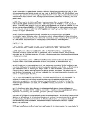 Art. 65.- El abogado que ejerciere el notariado teniendo alguna incompatibilidad para ello en razón
del cargo que desempeña será penado con una multa de QUINIENTOS A MIL COLONES por cada
infracción, que le impondrá la Corte Suprema de Justicia sin trámite alguno, y los instrumentos que
autorice serán absolutamente nulos, sin perjuicio de responder además por los daños y perjuicios
ocasionados.
Art. 66.- Si un notario, sin motivo justificado, negare o no extendiere un testimonio que se le
hubiere pedido, podrá el interesado recurrir a la Corte Suprema de Justicia. La Corte, oyendo al
notario, ordenará que lo extienda cuando la denegativa fuere indebida, pudiendo, además, imponer
al notario una multa de CINCO A VEINTICINCO COLONES cuando no hubiere excusa razonable
de su parte, y si aún así no lo hiciere, la Corte podrá suspenderlo y recurrir a otros medios legales
para que se expida el testimonio.
Art. 67.- Cuando un instrumento no pueda inscribirse en un registro público por falta de
formalidades legales debidas a culpa o descuido del notario, subsanará éste la falta a solicitud del
interesado y aun extenderá un nuevo instrumento a su costa, si fuere necesario. Si la reposición ya
no fuere posible, responderá por los daños y perjuicios ocasionados a los otorgantes.
CAPITULO VIII
ACTUACIONES NOTARIALES DE LOS AGENTES DIPLOMATICOS Y CONSULARES
Art. 68.- La función notarial concedida a los Jefes de Misión Diplomática y a los Cónsules
Generales, Cónsules y Vicecónsules, es indelegable; y en cuanto los primeros, sólo podrá ser
ejercida a falta de Cónsules Generales, Cónsules o Vicecónsuleso éstos estuvieren imposibilitados
o ilitados o impedidos.
La Corte Suprema de Justicia y el Ministerio de Relaciones Exteriores deberán de coordinar
acciones para la capacitación permanente de estos funcionarios, en materia notarial. (6)
Art. 69.- Los actos, contratos y declaraciones que pueden ser autorizados por los funcionarios que
menciona el artículo anterior, serán únicamente aquellos que deban surtir efectos en El Salvador, o
que debiéndolos surtir en el extranjero, tengan validez en razón de tratados o convenciones
internacionales, o por las prácticas del país en que deban surtir sus efectos. Estos instrumentos
cuando deban hacerse valer en El Salvador producirán los mismos efectos que los otorgados ante
notario en el interior de la República.
Art. 70.- Los Jefes de Misión y Funcionarios Consulares mencionados, en lo que se refiere a la
autorización de los instrumentos públicos y demás actos notariales y a la expedición de
testimonios, se sujetarán a las reglas que esta Ley establece para los Notarios y tendrán las
mismas responsabilidades que éstos, con las modificaciones que se señalan en los artículos
siguientes. (6)
Art. 71.- Los funcionarios diplomáticos o consulares asentarán las escrituras matrices en un
Protocolo, que estará constituído por Libros numerados correlativamente respecto de cada Oficina
Diplomática o Consular y srán formados, lgalizados y llevados sucesivamente.
Los Libros se formarán con hojas sueltas de características similares a las del papel que utilizan los
Notarios de la República; su formato deberá igualmente contener numeración correlativa; además
llevará impreso un distintivo del Ministerio de Relaciones Exteriores. Los Libros constarán de
doscientas hojas, cada uno de ellos, debidamente foliadas con letras en la esquina superior
derecho de sus frentes.
El Ministerio de Relaciones Exteriores, foliará las hojas en la forma expresada y las presentará a la
 