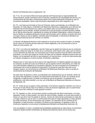 Sección del Notariado para su legalización. (6)
Art. 71-A.- En una misma Oficina Consular además del Protocolo bajo la responsabilidad del
Cónsul General, podrán autorizarse otros Protocolos, atendiendo las necesidades del servicio y el
nombramiento de Cónsules y Vicecónsules dentro de la misma adscripción territorial en que se
encuentren acreditados, siendo cada funcionario responsable de su libro respectivo. (6)
Art. 72.- Las hojas que formarán el Libro de Protocolo, serán suministradas, por el Ministerio de
Hacienda, sin costo alguno, al Ministerio de Realciones Exteriores y legalizadas por la Sección del
Notariado de la Corte Suprema de Justicia, que sellará cada una de la hojas presentadas en la
parte superior de sus frentes, excepto la primera en la que se pondrá una razón firmada y sellada
por el Jefe de dicha Sección, expresando el nombre de la Misión Diplomática u Oficina Consular a
que se destina, la categoría jerárquica consular del funcionario que lo utilizará, el número del Libro,
y el lugar y fecha en que se legaliza. Llenadas estas formalidades, lo devolverá al Ministerio de
Relaciones Exteriores para ser remitido a su destino.
La Sección del Notariado llevará un libro especial en el que se hará constar el recibo y la entrega
de los Libros de Protocolo de esta clase que hubiere legalizado y las circunstancias a que se
refiere el inciso anterior. (6)
Art. 72-A.- Los Libros así legalizados, servirán hasta que se agoten las hojas de que se componen,
debiendo usarse las hojas en el orden de su numeración, tanto frente como vuelto, pero el treinta y
uno de diciembre de cada año, los funcionarios que lo lleven pondrán al pie del último instrumento
autorizado, una razón que indique el número de hojas que se hubieren utilizado durante el año que
finaliza, con la expresión del folio en que empiezan y en que terminan, y el de los instrumentos que
se hubieren otorgado en el mismo período, firmándola y sellándola.
Siempre que un Libro haya de servir para el año siguiente pero no haberse agotado las hojas que
se compone, se abrirá de nuevo en la fecha en que se agote el primer instrumento, por medio de
una razón firmada y sellada por el funcionario respectivo, en que se exprese tal circunstancia; a
continuación de la cual se asentará el instrumento. Si durante el curso del nuevo año no se
otorgare ninguno, se comunicará así al Ministerio de Relaciones Exteriores, quien lo pondrá en
conocimiento de la Sección del Notariado.
Da cada razón de apertura o cierre, se extenderán dos certificaciones que se remitirán, dentro de
los quince días siguientes a su fecha, los instrumentos autorizados en el año, los nombres de los
otorgantes, la clase de acto o contrato y los folios en que se encuentran. Un ejemplar de la
certificación y del índice remitido, a su vez, por el Ministerio de Relaciones Exteriores a la Seccion
del Notariado. (6)
Art. 73.- Antes de que se agote un libro autorizado, el funcionario respectivo solicitará uno nuevo a
fin de que en todo tiempo haya en la Oficina un libro de protocolo legalizado; pero no podrá hacer
uso del nuevo libro mientras no esté agotado el anterior.
Art. 74.- Agotado un Libro, el funcionario pondrá a continuación del último instrumento, o en hoja
separada, si esto no fuere posible, una razón de cierre firmada y sellada, en la que hará constar el
tiempo en que dicho Libro ha estado en servicio, número de instrumentos autorizados en cada año
y el lugar y fecha en que se cierra. A continuación formulará en hojas separadas un índice general
por orden de fechas, de los instrumentos que contiene, con expresión de los nombres de los
otorgantes, la clase de actos o contratos y los folios en que aparecen. Al agotarse un libro, el
funcionario respectivo lo comunicará inmediatamente Ministerio de Relaciones Exteriores. (6)
Una vez agotado un Libro y cumplidas las formalidades establecidas en este artículo, el funcionario
respectivo deberá remitirlo al Ministerio de Relaciones Exteriores dentro de los treinta días
 