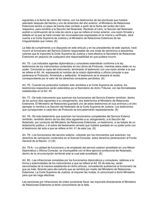 siguientes a la fecha de cierre del mismo, con los testimonios de las escrituras que hubiere
asentado después del treinta y uno de diciembre del año anterior; el Ministerio de Relaciones
Exteriores tendrá un plazo de treinta días contado a partir de la fecha del recibo del Libro
respectivo, para remitirlo a la Sección del Notariado. Recibido el Libro, la Sección del Notariado
podrán a continuación de la nota de cierre a que se refiere el inciso anterior, una razón firmada y
sellada en la que se hará constar las circunastancias expresadas en la misma y verificado, dará
cuenta a la Corte Suprema de Justicia y al Ministerio de Relaciones Exteriores de las
irregularidades que notare. (6)
La falta de cumplimiento a lo dispuesto en este artículo y en los precedentes de este capítulo, hará
incurrir al funcionario del Servicio Exterior responsable de una multa de veinticinco a doscientos
colones que le impondrá la Corte Suprema de Justicia y hará efectiva la Secretaría de Relaciones
Exteriores sin perjuicio de cualquiera otra responsabilidad en que pudiera incurrir.
Art. 75.- Los indicados agentes diplomáticos y consulares extenderán conforme a la ley,
testimonios de los instrumentos contenidos en los Libros de Protocolo, mientras éstos estén en su
poder. Concluida la copia del instrumento, terminarán el testimonio con una razón similar a la que
se refiere el Art. 44, expresando el nombre de la misión diplomática u oficina consular a que
pertenece el Protocolo, firmándolo y sellándolo. Al testimonio se le anexará el recibo
correspondiente por el valor de los derechos consulares percibidos. (6)
Art. 76.- Cuando los protocolos hubieren sido remitidos a la Corte Suprema de Justicia, los
testimonios respectivos serán extendidos por el Secretario de dicho Tribunal, con las formalidades
establecidas en el Art. 45.
Art. 77.- De todo instrumento que autoricen los funcionarios del Servicio Exterior remitirán, dentro
de los quince días siguientes a su otorgamiento, dos testimonios al Ministerio de Relaciones
Exteriores. El Ministerio de Relaciones guardará uno de estos testimonios en sus archivos y el otro
ejemplar lo remitirá a la Sección del Notariado de la Corte Suprema de Justicia. Los testimonios
que corresponden a cada libro de Protocolo se encuadernarán separadamente. (6)
Art. 78.- De todo testamento que autoricen los funcionarios competentes del Servicio Exterior
remitirán, remitirán dentro de los diez días siguientes a su otorgamiento, a la Sección del
Notariado, por conducto del Ministerio de Relaciones Exteriores, un testimonio, si se tratare de un
testamento público; o el sobre del testamento cerrado que hubiere quedado en su poder junto con
el testimonio del acta a que se refiere el Art. 41 de esta Ley. (6)
Art. 79.- Los funcionarios del servicio exterior, cobrarán por los intrumentos que autoricen, los
derechos de cartulación contenidos en el Arancel Consular, estos derechos pertenecerán al Fondo
General de la Nación. (1) (6)
Art. 79-A.- La calidad de funcionario y de empleado del servicio exterior acreditado en una Misión
Diplomática u Oficina Consular, es incompatible con el libre ejercicio profecional del Notariado,
dentro de la circunscripción territorial ante la cual está acreditado. (6)
Art. 80.- Las infracciones cometidas por los funcionarios diplomáticos y consulares, relativas a la
forma y solemnidades de los instrumentos a que se refiere el Art. 63 de esta ley, serán
sancionadas de la manera establecida en dicho artículo, concediendo audioencia al funcionario de
que se trate, librando para ello exhorto que se remitirá por medio del Ministerio de Relaciones
Exteriores. La Corte Suprema de Justicia, al imponer las multas, lo comunicará a dicho Ministerio
para que las haga efectivas.
Las sanciones por infracciones de orden puramente fiscal, las impondrá directamente el Ministerio
de Relaciones Exteriores al tener conocimiento de la falta.
 