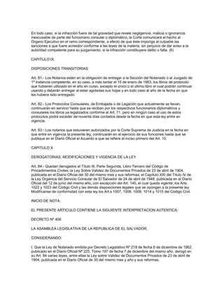 En todo caso, si la infracción fuere de tal gravedad que revele negligencia, malicia o ignorancia
inexcusable de parte del funcionario consular o diplomático, la Corte comunicará el hecho al
Organo Ejecutivo en el ramo correspondiente, a efecto de que éste imponga al culpable las
sanciones a que fuere acreedor conforme a las leyes de la materia, sin perjuicio de dar aviso a la
autoridad competente para su juzgamiento, si la infracción constituyere delito o falta. (6)
CAPITULO IX
DISPOSICIONES TRANSITORIAS
Art. 81.- Los Notarios están en la obligación de entregar a la Sección del Notariado o al Juzgado de
1ª Instancia competente, en su caso, a más tardar el 15 de enero de 1963, los libros de protocolo
que hubieren utilizado en el año en curso, excepto el único o el último libro el cual podrán continuar
usando y deberán entregar al estar agotadas sus hojas y en todo caso al año de la fecha en que
les hubiere sido entregado.
Art. 82.- Los Protocolos Consulares, de Embajada o de Legación que actualmente se llevan,
continuarán en servicio hasta que se reciban por los respectivos funcionarios diplomáticos y
consulares los libros ya legalizados conforme al Art. 71, pero en ningún caso el uso de estos
protocolos podrá exceder de noventa días contados desde la fecha en que esta ley entre en
vigencia.
Art. 83.- Los notarios que estuvieren autorizados por la Corte Suprema de Justicia en la fecha en
que entre en vigencia la presente ley, continuarán en el ejercicio de sus funciones hasta que se
publique en el Diario Oficial el Acuerdo a que se refiere el inciso primero del Art. 10.
CAPITULO X
DEROGATORIAS, MODIFICACIONES Y VIGENCIA DE LA LEY
Art. 84.- Quedan derogados el Título III, Parte Segunda, Libro Tercero del Código de
Procedimientos Civiles; la Ley Sobre Validez de Documentos Privados de 23 de abril de 1904,
publicada en el Diario Oficial del 30 del mismo mes y sus reformas; el Capítulo XXI del Título IV de
la Ley Orgánica del Servicio Consular de El Salvador de 24 de abril de 1948, publicada en el Diario
Oficial del 12 de junio del mismo año, con excepción del Art. 140, el cual queda vigente; los Arts.
1022 y 1023 del Código Civil y las demás disposiciones legales que se opongan a la presente ley.
Modifícanse de conformidad con esta ley los Art.s 1007, 1008, 1009, 1014 y 1015 del Código Civil.
INICIO DE NOTA:
EL PRESENTE ARTICULO CONTIENE LA SIGUIENTE INTERPRETACION AUTENTICA:
DECRETO Nº 406
LA ASAMBLEA LEGISLATIVA DE LA REPUBLICA DE EL SALVADOR,
CONSIDERANDO:
I. Que la Ley de Notariado emitida por Decreto Legislativo Nº 218 de fecha 6 de diciembre de 1962,
publicado en el Diario Oficial Nº 225, Tomo 197 de fecha 7 de diciembre del mismo año, derogó en
su Art. 84 varias leyes, entre ellas la Ley sobre Validez de Documentos Privados de 23 de abril de
1904, publicada en el Diario Oficial de 30 del mismo mes y año y sus reformas;
 