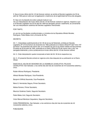 II. Que el inciso último del Art. 43 del Arancel Judicial, se remitía al Decreto Legislativo de 30 de
abril de 1904 para el cobro por la legalización o testimonio de la legitimidad de firma ante abogado;
III. Que con el próposito de evitar cualquier duda en cua
nto a la interpretación del inciso último del Art. 43 del Arancel Judicial en vigencia, respecto a que
si el Decreto Legislativo de 30 de abril de 1904 fue derogado parcial o totalmente, es conveniente
dar una interpretación auténtica del Decreto Legislativo mencionado.
POR TANTO,
en uso de sus facultades constitucionales y a iniciativa de los Diputados Alfredo Morales
Rodríguez, Pablo Mateu Llort y Armando de Paz.
DECRETA:
Art. 1.- Interprétase auténticamente el Art. 84 de la Ley de Notariado, emitida por Decreto
Legislativo Nº 218 de fecha 6 de diciembre de 1962 publicado en el Diario Oficial Nº 225 Tomo 197
de fecha 7 de diciembre del mismo año, en el sentido de que la Ley Sobre Validez de Documentos
Privados de 28 de abril de 1904, publicada en el Diario Oficial de 30 del mismo mes y año, fue
derogada totalmente y como consecuencia el inciso último del Art. 43 del Arancel Judicial.
Art. 2.- Esta interpretación queda incorporada al texto del Art. 84 de la respectiva Ley.
Art. 3.- El presente Decreto entrará en vigencia ocho días después de su publicación en el Diario
Oficial.
DADO EN EL SALON DE SESIONES DE LA ASAMBLEA LEGISLATIVA; PALACIO
LEGISLATIVO: San Salvador, a los veinte días del mes de noviembre de mil novecientos setenta y
cinco.
Rubén Alfonso Rodríguez, Presidente.
Alfredo Morales Rodríguez, Vice-Presidente.
Benjamín Wilfrido Navarrete, Vice-Presidente.
Mario S. Hernández Segura, Primer Secretario.
Matías Romero, Primer Secretario.
Mauricio Gutiérrez Castro, Segundo Secretario.
Pablo Mateu Llort, Segundo Secretario.
Victor Manuel Mendoza Vaquedano, Segundo Secretario.
CASA PRESIDENCIAL: San Salvador, a los veinticinco días del mes de noviembre de mil
novecientos setenta y cinco.
PUBLIQUESE.
 