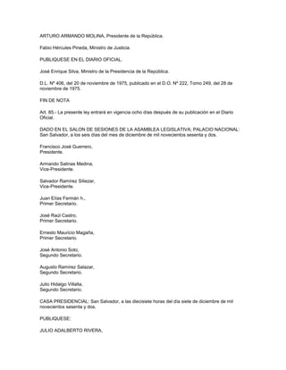 ARTURO ARMANDO MOLINA, Presidente de la República.
Fabio Hércules Pineda, Ministro de Justicia.
PUBLIQUESE EN EL DIARIO OFICIAL.
José Enrique Silva, Ministro de la Presidencia de la República.
D.L. Nº 406, del 20 de noviembre de 1975, publicado en el D.O. Nº 222, Tomo 249, del 28 de
noviembre de 1975.
FIN DE NOTA
Art. 85.- La presente ley entrará en vigencia ocho días después de su publicación en el Diario
Oficial.
DADO EN EL SALON DE SESIONES DE LA ASAMBLEA LEGISLATIVA; PALACIO NACIONAL:
San Salvador, a los seis días del mes de diciembre de mil novecientos sesenta y dos.
Francisco José Guerrero,
Presidente.
Armando Salinas Medina,
Vice-Presidente.
Salvador Ramírez Siliezar,
Vice-Presidente.
Juan Elías Fermán h.,
Primer Secretario.
José Raúl Castro,
Primer Secretario.
Ernesto Mauricio Magaña,
Primer Secretario.
José Antonio Soto,
Segundo Secretario.
Augusto Ramírez Salazar,
Segundo Secretario.
Julio Hidalgo Villalta,
Segundo Secretario.
CASA PRESIDENCIAL: San Salvador, a las diecisiete horas del día siete de diciembre de mil
novecientos sesenta y dos.
PUBLIQUESE:
JULIO ADALBERTO RIVERA,
 
