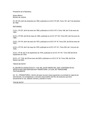 Presidente de la República.
Alvaro Merino,
Ministro de Justicia.
D.L Nº 218, del 6 de diciembre de 1962, publicado en el D.O. Nº 225, Tomo 197, del 7 de diciembre
de 1962.
REFORMAS:
(1) D.L. Nº 237, del 8 de enero de 1963, publicado en el D.O. Nº 9, Tomo 198, del 15 de enero de
1963.
(2) D.L. Nº 593, del 28 de mayo de 1964, publicado en el D.O. Nº 103, Tomo 203, del 8 de junio de
1964.
(3) D.L. Nº 474, del 6 de enero de 1972, publicado en el D.O. Nº 18, Tomo 234, del 26 de enero de
1972.
(4) D.L. Nº 516, del 4 de mayo de 1978, publicado en el D.O. Nº 101, Tomo 259, del 1 de junio de
1978.
(5) D.L. Nº 48, del 14 de septiembre de 1978, publicado en el D.O. Nº 181, Tomo 260 del 29 de
septiembre de 1978.
(6) D.L. N° 1139, del 29 de enero del 2003, publicado en el D.O. N° 34, Tomo 358, del 20 de
febrero del 2003.
*INICIO DE NOTA*
EL DECRETO LEGISLATIVO N° 1139, DEL 29 DE ENERO DEL 2003, CONTIENE EN SU
ARTICULADO UNA DISPOSICION TRANSITORIA, LA CUAL SE TRANSCRIBE
TEXTUALMENTE.
Art. 15.- (TRANSITORIO).- Dentro del plazo de seis meses siguientes a la entrada en vigencia de
este Decreto, los embajadores y cónsules responsables del libro de protocolo que tiene
actualmente en uso, deberán cerrarlo y solicitar el nuevo.
*FIN DE NOTA*
 