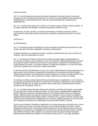 Fiscal de la Corte.
Art. 14.- La Corte Suprema de Justicia formulará y publicará en el Diario Oficial en la primera
quincena del mes de diciembre de cada año, una nómina por orden alfabético que contenga las
modificaciones a la lista permanente en razón de nuevas autorizaciones, suspensiones y
rehabilitaciones.
Art. 15.- La omisión del nombre de un notario en la nómina a que se refiere el artículo anterior, no
le impide el ejercicio del notariado, si estuviere autorizado conforme a la ley.
En este caso, la Corte, de oficio o a petición del interesado, mandará a ampliar la nómina
adicionando el nombre del excluido cuando fuere procedente y publicará la adición en el Diario
Oficial.
CAPITULO II
EL PROTOCOLO
Art. 16.- El protocolo estará constituido por Libros numerados correlativamente respecto de cada
notario, que serán formados, legalizados y llevados sucesivamente.
El Notario asentará en su protocolo los actos, contratos y declaraciones que ante sus oficios se
otorguen, salvo los exceptuados por la ley.
Art. 17.- Los libros de Protocolo se formarán con hojas del papel sellado correspondiente de
numeración correlativa, que en cantidad no menor de veinticinco, debidamente foliadas con letras
en la esquina superior derecha de sus frentes, se presentarán a la Sección del Notariado de la
Corte Suprema de Justicia, si el notario reside en la capital de la República, o al Juez de Primera
Instancia competente de su domicilio si reside fuera de ella.
El Jefe de la Sección del Notariado o el Juez, en su caso, sellará todas las hojas presentadas en la
parte superior de sus frentes, a excepción de la primera en la cual pondrá una razón firmada y
sellada que expresará el nombre del notario a quien pertenece, el número de orden del libro a que
corresponderán, el uso a que se destinan y el lugar y fecha en que se hace su entrega.
Si el notario lo prefiere, podrá presentar libros ya formados para su legalización y si así lo hiciere,
las fojas de que constan dichos libros se autorizarán en la forma ya expresada, si se cumpliere con
los demás requisitos que se exigen en esta ley, pero en este caso, no podrá hacerse uso de la
facultad que se concede por el Art. 20.
Art. 18.- Las hojas para la formación de libros de protocolo y los libros ya formados, a que aluden
los incisos primero y último del artículo anterior, una vez hecha la correspondiente legalización,
tendrán vigencia y podrán ser utilizados durante un año contado desde el día de su entrega al
Notario, debiendo usarse las hojas en el orden de su numeración. Una vez hecha la respectiva
legalización las hojas de papel sellado sueltas o formando libros, pueden utilizarse y tendrán valor
durante el año de vigencia de su legalización aun cuando su validez caduque en el curso de dicho
año de vigencia de acuerdo con lo dispuesto en la Ley de Papel Sellado y Timbres.
Cada vez que el Notario necesitare la legalización de nuevas hojas para la formación de un nuevo
libro o la de un libro nuevo ya formado, sea porque se le hubieren agotado las hojas o el libro
legalizados anteriormente, o sea porque hubiere caducado el año de vigencia para el cual fueron
autorizados, los presentará y se legalizarán en la forma que expresa el artículo anterior, siempre
que exhibiere las hojas o libro agotado o cuyo respectivo año de vigencia hubiere caducado,
debiendo estar debidamente cerrados en la forma que indica el Art. 21. Las hojas agotadas o
 