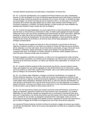 vencidas deberán presentarse encuadernadas y empastadas, formando libro.
Art. 19.- La Sección del Notariado y los Juzgados de Primera Instancia que sean competentes,
llevarán un Libro de Registro en el que se asentará separadamente para cada Notario, la fecha de
entrega de hojas o libros de protocolo con expresión de su número de orden, la cantidad de hojas
que se entregan o el número de hojas de que se compone el libro y, en todo caso, la numeración
correlativa de la emisión del papel sellado que se utilice. Estos asientos serán firmados por el
funcionario respectivo y el Notario. Se llevará además un índice auxiliar por orden alfabético de
apellidos para facilitar el mejor manejo del Libro de Registro.
Art. 20.- Cuando las hojas legalizadas con que se deba formar un libro de protocolo no alcanzaren
para terminar un instrumento ya comenzado en ellas, el notario podrá agregar las hojas de papel
sellado del mismo valor que fueren necesarias para la terminación de dicho instrumento, debiendo
presentar en este caso el libro ya formado, al funcionario respectivo, dentro de los cinco días
siguientes a la fecha del otorgamiento. El funcionario las legalizará, si fuere procedente, dejando
constancia del número de la emisión y de toma de razón de las hojas agregadas, en el libro de
entregas correspondiente.
Art. 21.- Siempre que se agoten las hojas de un libro de protocolo o que termine el año de su
vigencia, el notario lo cerrará con una razón que indique el número de hojas de que se compone,
de las utilizadas o si lo han sido todas, de los instrumentos autorizados, el lugar y fecha del cierre,
firmándola y sellándola. Queda autorizado el notario para agregar una hoja adicional para
consignar esta razón. Si el Notario no hubiere utilizado su protocolo, estará obligado a poner la
razón de cierre, haciendo constar esta circunstancia.
El Notario agregará a cada libro de protocolo, un índice en el cual expresará por orden de fecha,
los instrumentos autorizados, los nombres de los otorgantes y los folios en que se encuentran. Los
números de las escrituras cerradas o sin efecto que hubieren sido suspendidas, se incluirán en el
índice.(2)
Art. 22.- Cuando el Notario presente el libro de protocolo que llevare, sea para obtener nuevas
hojas, para legalizar las que hubiere agregado en caso de terminación de un instrumento, o para
que se le autorice un nuevo libro, aquél le será devuelto, salvo si ya hubiere transcurrido el término
para su entrega a los funcionarios respectivos.
Art. 23.- Los notarios están obligados a entregar a la Sección del Notariado o al Juzgado de
Primera Instancia respectivo, en su caso, dentro de los quince días siguientes a la fecha en que
termina el año de su vigencia, los libros de protocolo agotados o vencidos que hubieren llevado, los
cuales deben estar empastados. Recibidos dichos libros, el Jefe de la Sección del Notariado o el
Juez pondrá a continuación de la nota de cierre de los mismos o en hoja separada si no hubiere
espacio suficiente, una razón que indique si son conformes o no las circunstancias expresadas en
la nota de cierre a que se refiere el inciso primero del Art. 21.
Art. 24.- Con los documentos anexos que hubieren de formar parte del Protocolo, se formará un
legajo por separado, siguiendo el orden de los instrumentos a que corresponden. Los poderes
especiales con que hubieren actuado los otorgantes que no contuvieren autorización para otros
actos aun no ejecutados y los demás documentos que sólo puedan servir para la celebración del
acto o contrato de que se trate, se agregarán necesariamente a este legajo. Cada uno de los
documentos de que consta el legajo será sellado al dorso y expresará el número del instrumento a
que se refiere. El legajo así formado se entregará junto con el libro de protocolo respectivo.
Los Jueces de Primera Instancia remitirán los libros de protocolo y legajos de anexos que reciban,
a la Sección del Notariado, dentro de los quince días siguientes a la fecha de su respectiva entrega
por el notario.
 