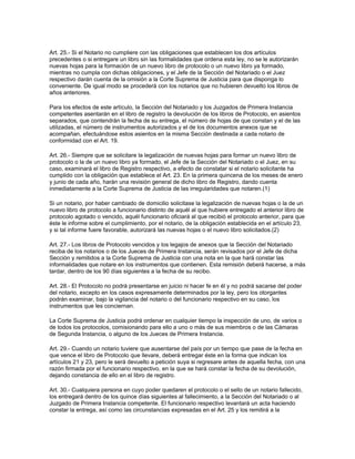 Art. 25.- Si el Notario no cumpliere con las obligaciones que establecen los dos artículos
precedentes o si entregare un libro sin las formalidades que ordena esta ley, no se le autorizarán
nuevas hojas para la formación de un nuevo libro de protocolo o un nuevo libro ya formado,
mientras no cumpla con dichas obligaciones, y el Jefe de la Sección del Notariado o el Juez
respectivo darán cuenta de la omisión a la Corte Suprema de Justicia para que disponga lo
conveniente. De igual modo se procederá con los notarios que no hubieren devuelto los libros de
años anteriores.
Para los efectos de este artículo, la Sección del Notariado y los Juzgados de Primera Instancia
competentes asentarán en el libro de registro la devolución de los libros de Protocolo, en asientos
separados, que contendrán la fecha de su entrega, el número de hojas de que constan y el de las
utilizadas, el número de instrumentos autorizados y el de los documentos anexos que se
acompañan, efectuándose estos asientos en la misma Sección destinada a cada notario de
conformidad con el Art. 19.
Art. 26.- Siempre que se solicitare la legalización de nuevas hojas para formar un nuevo libro de
protocolo o la de un nuevo libro ya formado, el Jefe de la Sección del Notariado o el Juez, en su
caso, examinará el libro de Registro respectivo, a efecto de constatar si el notario solicitante ha
cumplido con la obligación que establece el Art. 23. En la primera quincena de los meses de enero
y junio de cada año, harán una revisión general de dicho libro de Registro, dando cuenta
inmediatamente a la Corte Suprema de Justicia de las irregularidades que notaren.(1)
Si un notario, por haber cambiado de domicilio solicitase la legalización de nuevas hojas o la de un
nuevo libro de protocolo a funcionario distinto de aquél al que hubiere entregado el anterior libro de
protocolo agotado o vencido, aquél funcionario oficiará al que recibió el protocolo anterior, para que
éste le informe sobre el cumplimiento, por el notario, de la obligación establecida en el artículo 23,
y si tal informe fuere favorable, autorizará las nuevas hojas o el nuevo libro solicitados.(2)
Art. 27.- Los libros de Protocolo vencidos y los legajos de anexos que la Sección del Notariado
reciba de los notarios o de los Jueces de Primera Instancia, serán revisados por el Jefe de dicha
Sección y remitidos a la Corte Suprema de Justicia con una nota en la que hará constar las
informalidades que notare en los instrumentos que contienen. Esta remisión deberá hacerse, a más
tardar, dentro de los 90 días siguientes a la fecha de su recibo.
Art. 28.- El Protocolo no podrá presentarse en juicio ni hacer fe en él y no podrá sacarse del poder
del notario, excepto en los casos expresamente determinados por la ley, pero los otorgantes
podrán examinar, bajo la vigilancia del notario o del funcionario respectivo en su caso, los
instrumentos que les conciernan.
La Corte Suprema de Justicia podrá ordenar en cualquier tiempo la inspección de uno, de varios o
de todos los protocolos, comisionando para ello a uno o más de sus miembros o de las Cámaras
de Segunda Instancia, o alguno de los Jueces de Primera Instancia.
Art. 29.- Cuando un notario tuviere que ausentarse del país por un tiempo que pase de la fecha en
que vence el libro de Protocolo que llevare, deberá entregar éste en la forma que indican los
artículos 21 y 23, pero le será devuelto a petición suya si regresare antes de aquella fecha, con una
razón firmada por el funcionario respectivo, en la que se hará constar la fecha de su devolución,
dejando constancia de ello en el libro de registro.
Art. 30.- Cualquiera persona en cuyo poder quedaren el protocolo o el sello de un notario fallecido,
los entregará dentro de los quince días siguientes al fallecimiento, a la Sección del Notariado o al
Juzgado de Primera Instancia competente. El funcionario respectivo levantará un acta haciendo
constar la entrega, así como las circunstancias expresadas en el Art. 25 y los remitirá a la
 