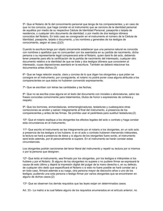 5º- Que el Notario dé fe del conocimiento personal que tenga de los comparecientes; y en caso de
que no los conozca, que haga constar en el instrumento que se cerciora de la identidad personal
de aquéllos por medio de su respectiva Cédula de Identidad Personal, pasaporte o tarjeta de
residencia, o cualquier otro documento de identidad, o por medio de dos testigos idóneos
conocidos del Notario. En todo caso se consignarán en el instrumento el número de la Cédula de
Identidad, pasaporte, tarjeta o documento, y los nombres y generales de los testigos de
conocimiento, según el caso.(2)(3)
Cuando la escritura tenga por objeto únicamente establecer que una persona natural es conocida
con nombres o apellidos que no concuerden con los asentados en su partida de nacimiento, dicha
persona o su representante legal comparecerá ante el Notario, quien dará fe del acto, debiendo
tener presente para ello la certificación de la partida de nacimiento del interesado, cualquier otro
documento relativo a la identidad de que se trata y dos testigos idóneos que conocieren al
interesado, cuyas deposiciones asentará en la escritura. También se deberá relacionar los
documentos antes dichos.(3)
6º- Que se haga relación exacta, clara y concisa de lo que digan los otorgantes y que pidan se
consigne en el instrumento; por consiguiente, el notario no podrá poner cosa alguna atribuida a los
comparecientes en que éstos no hubieren convenido expresamente;
7º- Que se escriban con letras las cantidades y las fechas;
8º- Que no se escriba cosa alguna en el texto del documento con iniciales o abreviaturas, salvo las
frases conocidas comúnmente para tratamientos, títulos de honor o expresiones de cortesía y
respeto;
9º- Que los borrones, enmendaduras, entrerrenglonaduras, testaduras y cualesquiera otras
correcciones se anoten y salven íntegramente al final del instrumento, a presencia de los
comparecientes y antes de las firmas. Se prohibe usar el paréntesis para sustituir testaduras;(2)
10º- Que el notario explique a los otorgantes los efectos legales del acto o contrato y haga constar
esta circunstancia en el instrumento;
11º- Que escrito el instrumento se lea íntegramente por el notario a los otorgantes, en un solo acto
a presencia de los testigos si los hubiere; si en el acto o contrato hubieren intervenido intérpretes,
la lectura se hará a presencia de éstos y si alguno de los otorgantes fuere sordo, el instrumento
será leído además, por él personalmente si supiere. En el instrumento se harán constar estas
circunstancias.
Los otorgantes podrán cerciorarse del tenor literal del instrumento y repetir su lectura por si mismos
o por la persona que designen;
12º- Que leído el instrumento, sea firmado por los otorgantes, por los testigos e intérpretes si los
hubiere y por el Notario. Si alguno de los otorgantes no supiere o no pudiere firmar se expresará la
causa de esto último y dejará la impresión digital del pulgar de la mano derecha o, en su defecto,
de cualquier otro dedo que especificará el Notario o si esto no fuere posible se hará constar así y
en todo caso, firmará además a su ruego, otra persona mayor de dieciocho años o uno de los
testigos; pudiendo una sola persona o testigo firmar por varios otorgantes que se encontraren en
alguno de dichos casos;(2)
13º- Que se observen los demás requisitos que las leyes exijan en determinados casos.
Art. 33.- La matriz a la cual faltare alguno de los requisitos enumerados en el artículo anterior, no
 