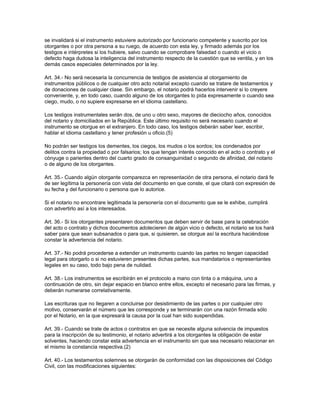 se invalidará si el instrumento estuviere autorizado por funcionario competente y suscrito por los
otorgantes o por otra persona a su ruego, de acuerdo con esta ley, y firmado además por los
testigos e intérpretes si los hubiere, salvo cuando se comprobare falsedad o cuando el vicio o
defecto haga dudosa la inteligencia del instrumento respecto de la cuestión que se ventila, y en los
demás casos especiales determinados por la ley.
Art. 34.- No será necesaria la concurrencia de testigos de asistencia al otorgamiento de
instrumentos públicos o de cualquier otro acto notarial excepto cuando se tratare de testamentos y
de donaciones de cualquier clase. Sin embargo, el notario podrá hacerlos intervenir si lo creyere
conveniente, y, en todo caso, cuando alguno de los otorgantes lo pida expresamente o cuando sea
ciego, mudo, o no supiere expresarse en el idioma castellano.
Los testigos instrumentales serán dos, de uno u otro sexo, mayores de dieciocho años, conocidos
del notario y domiciliados en la República. Este último requisito no será necesario cuando el
instrumento se otorgue en el extranjero. En todo caso, los testigos deberán saber leer, escribir,
hablar el idioma castellano y tener profesión u oficio.(5)
No podrán ser testigos los dementes, los ciegos, los mudos o los sordos; los condenados por
delitos contra la propiedad o por falsarios; los que tengan interés conocido en el acto o contrato y el
cónyuge o parientes dentro del cuarto grado de consanguinidad o segundo de afinidad, del notario
o de alguno de los otorgantes.
Art. 35.- Cuando algún otorgante comparezca en representación de otra persona, el notario dará fe
de ser legítima la personería con vista del documento en que conste, el que citará con expresión de
su fecha y del funcionario o persona que lo autorice.
Si el notario no encontrare legitimada la personería con el documento que se le exhibe, cumplirá
con advertirlo así a los interesados.
Art. 36.- Si los otorgantes presentaren documentos que deben servir de base para la celebración
del acto o contrato y dichos documentos adolecieren de algún vicio o defecto, el notario se los hará
saber para que sean subsanados o para que, si quisieren, se otorgue así la escritura haciéndose
constar la advertencia del notario.
Art. 37.- No podrá procederse a extender un instrumento cuando las partes no tengan capacidad
legal para otorgarlo o si no estuvieren presentes dichas partes, sus mandatarios o representantes
legales en su caso, todo bajo pena de nulidad.
Art. 38.- Los instrumentos se escribirán en el protocolo a mano con tinta o a máquina, uno a
continuación de otro, sin dejar espacio en blanco entre ellos, excepto el necesario para las firmas, y
deberán numerarse correlativamente.
Las escrituras que no llegaren a concluirse por desistimiento de las partes o por cualquier otro
motivo, conservarán el número que les corresponde y se terminarán con una razón firmada sólo
por el Notario, en la que expresará la causa por la cual han sido suspendidas.
Art. 39.- Cuando se trate de actos o contratos en que se necesite alguna solvencia de impuestos
para la inscripción de su testimonio, el notario advertirá a los otorgantes la obligación de estar
solventes, haciendo constar esta advertencia en el instrumento sin que sea necesario relacionar en
el mismo la constancia respectiva.(2)
Art. 40.- Los testamentos solemnes se otorgarán de conformidad con las disposiciones del Código
Civil, con las modificaciones siguientes:
 