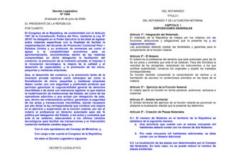 Decreto Legislativo                                                     DEL NOTARIADO
                           Nº 1049
                                                                                                   TÍTULO I
               (Publicado el 26 de junio de 2008)
                                                                              DEL NOTARIADO Y DE LA FUNCIÓN NOTARIAL
EL PRESIDENTE DE LA REPÚBLICA
                                                                                              CAPITULO I
POR CUANTO:                                                                            DISPOSICIONES GENERALES
El Congreso de la República, de conformidad con el Artículo
                                                                   Artículo 1º.- Integración del Notariado
104º de la Constitución Política del Perú, mediante la Ley Nº
                                                                   El notariado de la República se integra por los notarios con las
29157 ha delegado en el Poder Ejecutivo la facultad de legislar
                                                                   funciones, atribuciones y obligaciones que la presente ley y su
sobre materias específicas con la finalidad de facilitar la
                                                                   reglamento señalan.
implementación del Acuerdo de Promoción Comercial Perú –
                                                                   Las autoridades deberán prestar las facilidades y garantías para el
Estados Unidos y su protocolo de enmienda así como el
                                                                   cumplimiento de la función notarial.
apoyo     a   la   competitividad     económica     para    su
aprovechamiento, encontrándose dentro de las materias
                                                                   Artículo 2º.- El Notario
comprendidas en dicha delegación la facilitación del
                                                                   El notario es el profesional del derecho que está autorizado para dar fe
comercio; la promoción de la inversión privada; el impulso a
                                                                   de los actos y contratos que ante él se celebran. Para ello formaliza la
la innovación tecnológica, la mejora de la calidad y el
                                                                   voluntad de los otorgantes, redactando los instrumentos, a los que
desarrollo de capacidades; y la promoción de las micro,
                                                                   confiere autenticidad, conserva los originales y expide los traslados
pequeñas y medianas empresas;
                                                                   correspondientes.
Que, el desarrollo del comercio y la promoción tanto de la         Su función también comprende la comprobación de hechos y la
inversión privada nacional como extranjera así como la             tramitación de asuntos no contenciosos previstos en las leyes de la
formalización de micro, pequeñas y medianas empresas               materia.
deben contar con una seguridad y publicidad jurídicas que
permitan garantizar la cognoscibilidad general de derechos         Artículo 3º.- Ejercicio de la Función Notarial
inscribibles o de actos con relevancia registral, lo que implica   El notario ejerce su función en forma personal, autónoma, exclusiva e
la modernización de instituciones del Estado, así como de los      imparcial.
operadores adscritos o que actúan por delegación de éste,
que, dentro del ordenamiento jurídico, garantizan la seguridad     Artículo 4º.- Ámbito territorial
de los actos y transacciones inscribibles, siendo necesario        El ámbito territorial del ejercicio de la función notarial es provincial no
por ello dictar la ley correspondiente que conlleve una mejora     obstante la localización distrital que la presente ley determina.
en el ejercicio y supervisión de la función notarial, por ser el
notario el profesional en Derecho autorizado para dar fe           Artículo 5º.- Creación de Plazas Notariales
pública por delegación del Estado, a los actos y contratos que
ante él se celebren; adecuándolo a los últimos cambios             5.1. El número de Notarios en el territorio de la República se
tecnológicos para facilitar las transacciones y el intercambio     establece de la siguiente manera:
comercial mediante canales seguros;                                    a. Una provincia que cuente con al menos cincuenta mil
                                                                           habitantes deberá contar con no menos de dos Notarios.
       Con el voto aprobatorio del Consejo de Ministros; y,
       Con cargo a dar cuenta al Congreso de la República;             b. Por cada cincuenta mil habitantes adicionales, se debe
                                                                          contar con un Notario Adicional.
       Ha dado el Decreto Legislativo siguiente:
                                                                   5.2. La localización de las plazas son determinados por el Consejo
                                                                   del Notariado. En todo caso, no se puede reducir el número de
                   DECRETO LEGISLATIVO                             plazas existentes.
 