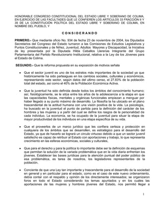 HONORABLE CONGRESO CONSTITUCIONAL DEL ESTADO LIBRE Y SOBERANO DE COLIMA, EN EJERCICIO DE LAS FACULTADES QUE LE CONFIEREN LOS ARTÍCULOS 33 FRACCIÓN II Y 39 DE LA CONSTITUCIÓN POLÍTICA DEL ESTADO LIBRE Y SOBERANO DE COLIMA, EN NOMBRE DEL PUEBLO, Y<br />C O N S I D E R A N D O<br />PRIMERO.- Que mediante oficio No. 934 de fecha 23 de noviembre de 2004, los Diputados Secretarios del Congreso del Estado turnaron a las Comisiones de Estudios Legislativos y Puntos Constitucionales y de Niñez, Juventud, Adultos  Mayores y Discapacidad, la Iniciativa de ley presentada por la Diputada Hilda Ceballos Llerenas Integrante del Grupo Parlamentaria del Partido Revolucionario Institucional, relativa a la Ley de los Jóvenes para el Estado de Colima.<br /> SEGUNDO.- Que la reforma propuesta en su exposición de motivos señala <br />Que el sector juvenil es uno de los estratos más importantes de la sociedad ya que históricamente ha sido parteaguas en los cambios sociales, culturales y económicos, representando este sector, según datos del ultimo censo, el 27.83% de la población total del estado, así como el 40% de la Población Económica Activa.<br />Que la juventud ha sido definida desde todos los ámbitos del conocimiento humano;  así, fisiológicamente, se le sitúa entre los años de la adolescencia a la etapa en que las capacidades físicas, mentales y orgánicas funcionales empiezan a menguar por haber llegado a su punto máximo de desarrollo. La filosofía la ha ubicado en el plano trascendental de la actitud humana con una visión positiva de la vida. La psicología, ha buscado en la juventud el punto de partida para la definición del carácter de los hombres y las mujeres y a partir del cual se define los rasgos de la personalidad de cada individuo. La economía, se ha ocupado de la juventud para situar la etapa de mayor productividad de los individuos en una etapa específica de su vida.<br />Que el proveerlos de un marco jurídico que les confiera certeza y protección en cualquiera de los ámbitos que se desarrollen, es estratégico para el desarrollo del Estado, ya que de hacerlo se logrará un circulo virtuoso debido a que un sector juvenil satisfecho es capaz de retribuir al Estado con aportaciones y trabajo, lo que representa crecimiento en las esferas económicas, sociales y culturales,<br />   <br />Que para el derecho y para la política lo importante debe ser la definición de esquemas que permitan la solución de la variada problemática que en la vida diaria enfrentan los jóvenes. Establecer las bases jurídicas para la atención puntual del poder público de esa problemática, es tarea de nosotros, los legisladores representantes de la población.<br />Conciente de que una Ley tan importante y trascendente para el desarrollo de la sociedad en general y en particular para el estado, como es el caso de este nuevo ordenamiento, debía contar con el respaldo y opinión de los directamente interesados; se organizaron foros en todo el Estado considerando los temas apuntados y en los cuales las aportaciones de las mujeres y hombres jóvenes del Estado, nos permitió llegar a definiciones precisas que a manera de disposiciones se plasman en el cuerpo legal que se propone.<br />TERCERO.- Que una vez que se analizó minuciosamente el texto original de la Iniciativa objeto de este dictamen, esta comisión da cuenta que la misma esta integrada básicamente por tres puntos fundamentales; estos son: sobre el objeto y ámbito de aplicación de la Ley de los Jóvenes; de sus derechos y deberes; y por ultimo, de la integración y funcionamiento del Instituto Colimense de la Juventud, lo que significa que en su conjunto la creación de dicha Ley es sumamente positiva, pues  garantiza otorgar y reconocer los deberes, derechos y obligaciones a los jóvenes en nuestro estado en los términos que mas adelante se precisan.      <br />Por otro lado esta comisión dictaminadora no pasa desapercibido el hecho de que la iniciativa en análisis fue resultado de los trabajos realizados en los diferentes foros llevados a cabo en todo el Estado, por lo que se llega a la conclusión, de que dicha propuesta es acorde con las demandas planteadas por los jóvenes, principalmente, en los rubros de la educación, empleo, salud, sexualidad, cultura, recreación, deporte, inserción social, participación social y política, organización juvenil, y medio ambiente, lo que significa, que al identificar los rubro que constituyen la principal problemática de los jóvenes, se da pronta solución al darle congruencia y exista así, coincidencia entre las necesidades y los satisfactores de los jóvenes, en el momento en que esta ley prevea dichos rubros.<br />Sin embargo, igualmente esta comisión considera apropiado puntualizar que si bien la propuesta de iniciativa refiere únicamente a los derechos y deberes a favor de los jóvenes, también es cierto que, partiendo del hecho de que un joven según la misma propuesta se le debe considerar tanto a las mujeres como a los hombres cuya edad comprenda el rango de entre los 18 y los 30 años de edad, es importante resaltar, que los jóvenes adquieren la mayoría de edad a los 18 años, lo que significa que en esa tesitura, dichos jóvenes se encuentran bajo el esquema de ser sujetos no nada mas de derechos sino que también son sujetos de obligaciones, por lo que para dar congruencia y evitar  confusiones en la aplicabilidad de dicha Ley, se estima conveniente,  con fundamento en el articulo 134 del Reglamento de la Ley Orgánica del Poder Legislativo, agregar un título denominado de los derechos y obligaciones.<br />    <br />La ley que se dictamina abarca en una forma clara y precisa los derechos, deberes y obligaciones de los jóvenes, en 54 artículos, a la vez, estos englobados en dieciocho Capítulos, concentrados en tres Títulos y dos Transitorios.<br />Respecto del Título Primero, está compuesto por un Capítulo Único, el cual se refiere a las Disposiciones Generales, en donde se destaca el objeto, la aplicación y el seguimiento de la ley propuesta. <br />En cuanto al Título Segundo, se conforma por quince Capítulos, que tratan de los derechos de los jóvenes, destacándose los derechos a una vida digna, al trabajo,  a la educación, derecho a la salud, a los sexuales y reproductivos, a la cultura, derecho a la recreación, al deporte, a fortalecer las identidades juveniles, a la integración y reinserción social, a la plena participación social y política, a la organización juvenil, a la información, a un medio ambiente sano y al respeto de los derechos humanos de los jóvenes.<br />En relación al Titulo Tercero, éste se encuentra compuesto por dos Capítulo que describen los deberes y obligaciones de los jóvenes siendo estos  hacia ellos mismos, a la familia, a la sociedad y  por último hacia el Estado, complementándose las acciones que los jóvenes deben de emprender en su beneficio propio, de terceros y la sociedad en general. <br />Por lo antes expuesto se tiene a bien expedir el siguiente:<br /> <br />D E C R E T O   No.  278<br />ARTICULO ÚNICO.-  Se aprueba la Ley de los jóvenes para el Estado de Colima, en los siguientes términos:<br />LEY DE LOS JÓVENES <br />PARA EL ESTADO DE COLIMA <br />TÍTULO PRIMERO DE SU  OBJETO Y ÁMBITO DE APLICACIÓN <br />CAPÍTULO ÚNICO DISPOSICIONES GENERALES <br />Artículo 1° La presente Ley es de orden público e interés social y tiene por objeto normar las medidas y acciones que contribuyan al desarrollo integral de los jóvenes en el Estado de Colima. <br />Esta Ley se sustenta en una perspectiva juvenil concibiendo al joven como sujeto de derechos, deberes y obligaciones, y como actor social pleno. <br />Su aplicación corresponde al Poder Ejecutivo del Estado a través de la dependencia o entidad  encargada de las políticas públicas en materia de juventud, la cual tendrá la obligación de apoyar a los jóvenes que lo soliciten para hacer efectivo el ejercicio de los derechos consagrados en ésta Ley. <br />Artículo 2°.- Para efectos de esta Ley se entiende por:<br />I.- Joven: las mujeres y los hombres cuya edad comprende el rango entre los 18 y los 30 años de edad, identificado como un actor social estratégico para la transformación y el mejoramiento del Estado;<br /> <br />II.- Juventud: al conjunto de las y los jóvenes;<br />III.- Estado: al Estado Libre y soberano de Colima; <br />IV.-Gobierno del Estado: al Gobierno del Estado Libre y Soberano de Colima; <br />V.- Gobernador: al Titular del Poder Ejecutivo del Estado de Colima;<br />VI.-Plan: al Plan Estatal de Desarrollo; <br />VII.- Fondo: al Fondo de Apoyo a Proyectos Juveniles del Estado de Colima;  <br />VIII.- Ley: a la presente Ley; y<br />IX.- Reglamento; al Reglamento de la Ley. <br />Artículo 3º.- Todas las políticas, programas y proyectos que se desarrollen en relación a los jóvenes deberán promover la plena vigencia del principio de equidad de género, entendiéndolo por tal reconocimiento de la igualdad de derechos, oportunidades y responsabilidades  de hombres y mujeres.<br />TÍTULO SEGUNDO<br />DE LOS DERECHOS DE LOS JÓVENES <br />CAPÍTULO IDEL DERECHO A UNA VIDA DIGNA <br />Artículo 4°.- Como miembros de la sociedad y habitantes del Estado los jóvenes tienen el derecho al acceso y disfrute de los servicios y beneficios sociales, económicos, políticos, culturales, informativos, de desarrollo y convivencia que les permitan construir una vida digna en la entidad.<br /> Artículo 5°.- El Gobierno del Estado creará, promoverá y apoyará, por todos los medios a su alcance,  iniciativas e instancias para que los jóvenes tengan las oportunidades para el desarrollo pleno de sus capacidades. <br />Artículo 6°.- El Plan deberá tener una perspectiva integral que permita abordar desde todas las dimensiones sociales los entornos juveniles. <br /> <br />CAPÍTULO II DEL DERECHO AL TRABAJO<br />Artículo 7°.- Todo joven tendrá derecho al trabajo digno y bien remunerado, de conformidad con lo establecido en la legislación laboral. <br />Artículo 8°.- El Gobierno del Estado fomentará por todos los medios a su alcance, el empleo y la capacitación laboral de los jóvenes. Además, establecerá mecanismos necesarios para garantizar los derechos de los jóvenes en el área laboral, e implementara acciones y programas para erradicar prácticas discriminatorias con motivo de raza, sexo, edad, credo religioso, doctrina política, estado de salud o  condición social.<br />Artículo 9°.- Dentro de sus lineamientos básicos el Plan contemplará un sistema de promoción del empleo, de bolsa de trabajo, de capacitación laboral, de recursos económicos para proyectos productivos juveniles, de convenios y de estímulos fiscales para las empresas que inicien los jóvenes. <br />CAPÍTULO III DEL DERECHO A LA EDUCACIÓN<br />Artículo 10°.- El Plan tomará en cuenta que el trabajo para  los jóvenes menores de edad sea motivo de las normas de protección al empleo y de una supervisión exhaustiva con sujeción a la Ley de la materia.<br /> Artículo 11.- Los jóvenes tendrán en todo momento el derecho de acceder al sistema educativo. El Gobierno del Estado procurará, por los medios a su alcance el acceso de los jóvenes a la instrucción media superior y superior.<br /> Artículo 12.- El Gobierno del Estado impulsará y apoyará, por todos los medios a su alcance, el adecuado desarrollo del sistema educativo, así como la realización de acciones necesarias para que en todas las poblaciones superiores a 5000 habitantes exista, cuando menos, un plantel educativo de nivel medio superior. <br />Artículo 13.- El Plan contemplará un sistema de becas, estímulos e intercambios académicos, tanto nacionales como extranjeros, que promuevan, apoyen y fortalezcan el desarrollo educativo de la juventud, para lo cual el Estado dará  prioridad presupuestaria. <br />Artículo 14.- En los programas educativos se dará especial énfasis a la información y prevención con relación a las diferentes problemáticas de la juventud en el Estado, en particular sobre temas tales como integración familiar, prevención de adicciones, ejercicio responsable de la sexualidad, enfermedades de transmisión sexual, la participación ciudadana y demás inherentes a la juventud. <br />Artículo 15.- El Gobierno del Estado de acuerdo a sus posibilidades presupuestarias contemplara en el Plan un sistema de guarderías gratuitas para madres estudiantes con el fin de evitar la deserción educativa de este sector juvenil. <br />CAPÍTULO IV DEL DERECHO A LA SALUD <br />Artículo 16.- Los jóvenes tienen el derecho al acceso y protección de la salud, tomando en cuenta que ésta se traduce en el estado de bienestar físico, mental y social.<br /> Artículo 17.- El Gobierno del Estado formulará las políticas públicas y establecerá los mecanismos que permitan el acceso expedito de  los jóvenes a los servicios médicos que dependan de él. <br />Artículo 18.- El Plan incluirá lineamientos y acciones generadoras a la vez que propagadoras de información referentes a tópicos considerados prioritarios e interesantes para los jóvenes, tales como la prevención y, en su caso, tratamiento de adicciones, enfermedades de transmisión sexual, infecciones de transmisión sexual, así como nutrición y salud pública, entre otros. <br />CAPÍTULO V DE LOS DERECHOS SEXUALES Y REPRODUCTIVOS <br />Artículo 19.- Los jóvenes tienen el derecho de disfrutar y ejercer plenamente su sexualidad, con una orientación adecuada  a su edad, incluyendo, además, la decisión consciente e informada respecto al momento y número de hijos que deseen tener. <br />Articulo 20.- El Gobierno del Estado diseñará las políticas públicas y constituirá los mecanismos que permitan el acceso expedito de los jóvenes a los servicios de atención e información relacionados con el ejercicio de sus derechos sexuales y reproductivos. <br />Artículo 21.- El Plan incluirá lineamientos y acciones que permitan generar y divulgar información referente de salud reproductiva, ejercicio responsable y educación en la sexualidad, enfermedades de transmisión sexual, embarazo en adolescentes, maternidad y paternidad responsable, entre otros.<br />CAPÍTULO VI DEL DERECHO A LA CULTURA <br />Artículo 22.- Los jóvenes tienen derecho de acceder a espacios culturales y expresar sus manifestaciones culturales conforme a sus propias expectativas e intereses. <br />Artículo 23.- El Gobierno del Estado promoverá, por todos los medios a su alcance, la promoción de las expresiones culturales de los jóvenes del Estado y el intercambio cultural tanto nacional como internacional. <br />Artículo 24.- El Plan contemplará mecanismos para el acceso masivo de los jóvenes a distintas manifestaciones culturales además de un sistema promotor de iniciativas culturales juveniles, poniendo énfasis en rescatar elementos culturales de los sectores populares y de los pueblos indígenas asentados en el Estado.<br />CAPÍTULO VII DEL DERECHO A LA RECREACIÓN<br />Artículo 25.- Los jóvenes tienen el derecho al disfrute de actividades recreativas y al acceso a espacios adecuados para el aprovechamiento productivo de su tiempo libre. <br />Artículo 26.- El Gobierno del Estado promoverá, por todos los medios a su alcance, el acceso a las diferentes formas, prácticas y modalidades de recreación de acuerdo con los mismos intereses de los jóvenes del Estado.<br /> Artículo 27.- El Plan contemplará mecanismos para el acceso masivo de los jóvenes a actividades de turismo social.<br />CAPÍTULO VIII DEL DERECHO AL DEPORTE<br /> Artículo 28.- Los jóvenes tienen el derecho a practicar cualquier deporte de acuerdo a su libre elección y aptitudes. <br />Artículo 29.- El Gobierno del Estado promoverá, por todos los medios a su alcance, la práctica del deporte entre los jóvenes ya sea como medio para aprovechar el tiempo libre o como formación  profesional. <br />Artículo 30.- El Plan contemplará mecanismos para el acceso masivo de los jóvenes a la práctica deportiva y al disfrute de espectáculos deportivos, contemplando un sistema de promoción y apoyo para las iniciativas deportivas juveniles. <br />CAPÍTULO IX DEL DERECHO A FORTALECER LAS IDENTIDADES JUVENILES <br />Artículo 31.- Los jóvenes, tienen el derecho de fortalecer y expresar los diferentes elementos de identidad que los distinguen respecto a otros sectores sociales que, a la vez, los cohesionan con otros.<br />Artículo 32.- El Gobierno del Estado creará, promoverá y apoyará, por todos los medios a su alcance, iniciativas e instancias para que los jóvenes del Estado tengan la oportunidad de fortalecer sus expresiones de identidad dándolas a conocer a otros sectores sociales. <br />Artículo 33.- El Plan contemplará mecanismos para el estudio, la sistematización, la promoción y el fortalecimiento de las diferentes identidades juveniles que coexisten en el Estado.<br />CAPÍTULO X DEL DERECHO A LA INTEGRACIÓN Y REINSERCIÓN SOCIAL <br />Artículo 34.- Los jóvenes en situaciones especiales, como la pobreza, la exclusión social, la indigencia, en situación de calle, con discapacidad, con privación de la libertad, tienen el derecho a reinsertarse e integrarse a la sociedad siendo sujetos de derechos y oportunidades que les permitan acceder a servicios y beneficios sociales que mejoren su calidad de vida. <br />Artículo 35.- El Gobierno del Estado presupuestará los recursos y medios que sean necesarios para garantizar este derecho.<br /> Artículo 36.- El Plan contendrá acciones para los sectores de los jóvenes en desventaja social. <br />CAPÍTULO XI DEL DERECHO A LA PLENA PARTICIPACION SOCIAL Y POLÍTICA<br />Artículo 37.- Los jóvenes tienen el derecho a la participación social y política como forma de mejorar las condiciones de vida de los sectores juveniles. <br />Artículo 38.- El Gobierno del Estado apoyará, por todos los medios a su alcance, a los jóvenes en la realización de acciones que beneficien a la colectividad. <br />Artículo 39.- El Plan será diseñado desde una perspectiva incluyente, que tome en cuenta para la definición e implementación de programas y proyectos juveniles, las verdaderas aspiraciones, intereses y prioridades de los jóvenes del Estado.<br />CAPÍTULO XII DEL DERECHO A LA ORGANIZACIÓN JUVENIL <br />Artículo 40.- Los jóvenes tienen derecho a formar organizaciones autónomas que busquen hacer realidad sus demandas, aspiraciones y proyectos colectivos, contando con el reconocimiento y apoyo del Gobierno del Estado y de otros actores sociales e institucionales. <br />Artículo 41.- El Gobierno del Estado, a través del Plan, apoyará en el fortalecimiento de la organización juvenil autónoma, democrática y comprometida socialmente, para que los jóvenes del Estado tengan oportunidades para acceder a una vida digna.<br />CAPÍTULO XIII DEL DERECHO A LA INFORMACIÓN<br />Artículo 42.- Los jóvenes tienen derecho a recibir, analizar, sistematizar y difundir información objetiva y oportuna que les sea de importancia para sus proyectos de vida, intereses colectivos y para el bien del Estado.<br /> Artículo 43.- El Gobierno del Estado a través del Plan, creará, promoverá y apoyará un sistema de información que permita a los jóvenes del Estado, obtener, procesar, intercambiar y difundir información actualizada de interés para los entornos juveniles. <br />CAPÍTULO XIV DEL DERECHO A UN MEDIO AMBIENTE SANO <br />Artículo 44.- Los jóvenes tienen derecho a disfrutar de un medio ambiente natural y social sano que respalde el desarrollo integral de la juventud del Estado. <br />Artículo 45.- El Gobierno del Estado, a través del Plan, dispondrá de los recursos, medios y lineamientos que permitan el ejercicio pleno de este derecho. <br />CAPÍTULO XV DEL RESPETO DE LOS DERECHOS HUMANOS DE LOS JÓVENES<br />Artículo 46.- Ningún joven puede ser molestado, discriminado o estigmatizado por su  edad, orientación sexual, raza, color de piel, lengua, religión, opiniones, condición social, nacionalidad, pertenencia a una comunidad indígena, sus aptitudes físicas y psíquicas, el lugar donde vive o cualquier otra situación que afecte la igualdad de derechos entre los seres humanos. <br />Artículo 47.- A los jóvenes se les reconocen los derechos humanos que a continuación se mencionan:<br />Al pleno goce y disfrute de los derechos civiles, políticos, económicos, sociales y culturales contenidos en los respectivos tratados internacionales suscritos por nuestro país; <br /> Al respeto de su libertad y ejercicio de la misma, sin ser coartados ni limitados en las actividades que derivan de ella, prohibiéndose cualquier acto de persecución, represión del pensamiento y, en general, todo acto que atente contra la integridad física y mental, así como contra la seguridad jurídica de los jóvenes; <br /> A la igualdad ante la ley y a la protección en condiciones de equidad sin distinción alguna; <br /> A la orientación sexual y ejercicio responsable de la sexualidad, de modo que la práctica de ello contribuya a la seguridad de cada joven y a su identidad y realización personal, evitando cualquier tipo de marginación y condena social por razón de la vida sexual; y<br />A no ser arrestado, detenido, preso o desterrado arbitrariamente, los jóvenes tiene derecho a las garantías del debido proceso en todas aquellas situaciones en que estuviese encausado. <br />TITULO TERCERO DE LOS DEBERES Y OBLIGACIONES DE LOS JÓVENES <br />CAPITULO I<br />DE LOS DEBERES<br />Artículo 48.- Las disposiciones contenidas en este título, tienen por objeto establecer de manera enunciativa los deberes que los jóvenes observarán durante su desarrollo físico, psicológico y emocional, para crear en ellos como parte de su formación personal el sentido de responsabilidad, el ánimo de convivencia, su integración y desarrollo social, el sentimiento de solidaridad, así como fomentar en ellos una cultura de respeto y legalidad, que permitan fortalecer los valores familiares y cívicos que nos dan identidad nacional.<br />Artículo 49.- Los padres, las autoridades educativas, tutores, y todas las personas que tengan a su cuidado a los jóvenes, están obligados a fomentar los deberes contenidos en este título y a procurar mediante la enseñanza y ejemplo que aquellos cumplan en todo momento con las disposiciones aquí enunciadas.<br />Artículo 50.- Los jóvenes además tendrán los siguientes deberes a observar: <br />I.- Asumir el proceso de su propia formación, aprovechando en forma óptima las oportunidades educativas y de capacitación que brindan las instituciones para superarse en forma continua; <br />II.- Preservar su salud a través del autocuidado, prácticas de vida sana, ejecución de buenos hábitos y deporte como medios de bienestar físico y mental. El joven comunicará a su familia o autoridad cualquier tipo de problema o alteración que presente en materia de salud física o mental; <br />III.- Procurar el aprendizaje y practicar los valores más altos del ser humano, que contribuyan a darle su verdadera dimensión ética y moral como persona individual y como parte de una sociedad; <br />IV.- Informarse debidamente en materia de sexualidad, considerando no sólo el plano físico sino el afectivo; los riesgos de las enfermedades de transmisión sexual, la salud reproductiva y la planificación familiar; e <br />V.- Informarse debidamente acerca de los efectos y daños irreversibles a la salud que producen el alcohol, el tabaco y las drogas, y sobre qué hacer para evitar su consumo. <br />Artículo 51.- En relación con su familia, los jóvenes tendrán los siguientes deberes: <br />I.- Convenir con sus padres y miembros de la familia normas de convivencia en el hogar en un marco de respeto y tolerancia; <br />II.- Contribuir en el cuidado, educación y enseñanza de otros miembros de la familia que lo requieran; <br />III.- Brindar protección y apoyo en la medida de sus posibilidades físicas a todos los miembros de su familia, especialmente si son niñas o niños, personas con discapacidad y adultos mayores; <br />IV.- Evitar dentro de sus hogares, cualquier acto de discriminación, abuso, aislamiento, prepotencia o violencia familiar, contra cualquier miembro de la familia; <br />V.- No inducir ni forzar a ningún miembro de la familia a realizar actos de mendicidad, a efectuar trabajos o actividades contra su voluntad que atenten contra su dignidad o que impliquen un esfuerzo tal, que vaya en perjuicio de su salud física o mental; y <br />VI.- Atender las recomendaciones de sus padres o tutores cuando éstas sean para su beneficio y no atenten contra su dignidad e integridad personal. <br />Artículo 52.- En relación con la sociedad, los jóvenes tendrán los siguientes deberes: <br />I.- Actuar con criterio de solidaridad social, contribuyendo a la realización de acciones para el desarrollo comunitario; <br />II.- Participar activamente en la vida cívica, política, económica, cultural y social de su comunidad y del Estado; <br />III.- Retribuir a la sociedad en su oportunidad el esfuerzo realizado para su formación, tanto en la prestación de un servicio social efectivo, como en el desarrollo de su ejercicio profesional;<br /> <br />IV.- Contribuir a la conservación y mejoramiento del medio ambiente, evitando la contaminación y desempeñando un papel activo en aquello que esté a su alcance; <br />V.- Promover la convivencia pacífica y la unidad entre las y los jóvenes; <br />VI.- Respetar los derechos de terceros; y <br />VII.- Participar en forma solidaria en las actividades que emprendan las instituciones en las que realizan sus estudios, que tengan como finalidad el mejoramiento y desarrollo. <br />Artículo 53.- En relación con el Estado, los jóvenes tendrán los siguientes deberes: <br />I.- Respetar y cumplir con lo dispuesto en la Constitución Política de los Estados Unidos Mexicanos, la particular del Estado, las leyes que de ellas deriven y los reglamentos de las mismas, en concordancia con el respeto irrestricto de los derechos de los demás grupos y segmentos de la sociedad, todo ello a través de la convivencia pacífica, la tolerancia, la democracia, la honestidad, la solidaridad, el compromiso y la participación social; <br />II.- Guardar el debido respeto a las autoridades legalmente constituidas, así como a los símbolos patrios que forman parte de la identidad nacional; <br />III.- Contribuir al avance de la vida democrática del Estado participando en los procesos que tengan lugar para la elección de las distintas autoridades y cargos de elección popular; y <br />IV.- Mantener dentro y fuera del territorio del Estado actitudes que dignifiquen el nombre de Colima. <br />CAPITULO II<br />DE LAS OBLIGACIONES <br />Artículo 54.- Los jóvenes, tendrán las siguientes obligaciones, con las salvedades establecidas en esta ley<br />I.- Contribuir a la economía familiar, de acuerdo a sus posibilidades, cuando las necesidades así lo demanden como lo establece la legislación aplicable; <br />II. Asistir en los días y horas designados por el Ayuntamiento del lugar en que residan, para recibir instrucción cívica y militar que los mantenga aptos en el ejercicio de los derechos de ciudadano, diestros en el manejo de las armas y conocedores de la disciplina militar;<br />III.- Alistarse y servir en la Guardia Nacional, conforme a la ley orgánica respectiva, para asegurar y defender la independencia, el territorio, el honor, los derechos e intereses de la patria, así como la tranquilidad y el orden interior; <br />IV.- Contribuir para los gastos públicos, tanto de la federación, como del Estado y los Municipios;<br />V.-Asistir a recibir la educación primaria y secundaria en los términos que dispongan las leyes de educación; y<br />VI.- Las demás que dispongan las leyes.<br />T R A N S I T O R I O S<br />PRIMERO.- El presente Decreto entrará en vigor al día siguiente de su publicación en el Periódico Oficial “El Estado de Colima”.<br />SEGUNDO.- Se Derogan todas las disposiciones que se opongan al presente Decreto.<br />El Gobernador del Estado dispondrá se publique, circule y observe.”<br />Dado en el Recinto Oficial del Poder Legislativo a los diecinueve días del mes de noviembre del año dos mil cinco.<br />C. Juan Carlos Pinto Rodríguez <br />Diputado Presidente.<br /> <br />C. Beatriz de la Mora de la MoraC. Margarita Ramírez Sánchez <br />    Diputada Secretaria    Diputada Secretaria<br />