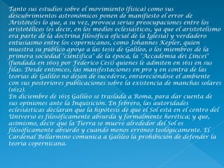 Tanto sus estudios sobre el movimiento (física) como sus
descubrimientos astronómicos ponen de manifiesto el error de
Aristóteles lo que, a su vez, provoca serias preocupaciones entre los
aristotélicos (es decir, en los medios eclesiásticos, ya que el aristotelismo
era parte de la doctrina filosófica oficial de la Iglesia) y verdadero
entusiasmo entre los copernicanos, como Johannes Kepler, quien
muestra su público apoyo a las tesis de Galileo, o los miembros de la
primera sociedad "científica" de la época, la "Accademia dei Lincei"
(fundada en 1603 por Federico Cesi) quienes le admiten en 1611 en sus
filas. Desde entonces, las manifestaciones en pro y en contra de las
teorías de Galileo no dejan de sucederse, enrareciéndose el ambiente
con sus posteriores publicaciones sobre la existencia de manchas solares
(1612).
En diciembre de 1615 Galileo se traslada a Roma, para dar cuenta de
sus opiniones ante la Inquisición. En febrero, las autoridades
eclesiásticas declaran que la hipótesis de que el Sol está en el centro del
Universo es filosóficamente absurda y formalmente herética; y que,
asimismo, decir que la Tierra se mueve alrededor del Sol es
filosóficamente absurdo y cuando menos erróneo teológicamente. El
Cardenal Bellarmino comunica a Galileo la prohibición de defender la
teoría copernicana.
 
