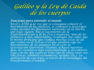  Funciones para entender el mundo
 En el s. XVII, a la vez que se conseguía conocer el
movimiento de los planetas, se comenzó a investigar
cómo suceden los fenómenos naturales en la Tierra,
qué leyes siguen. Fue el nacimiento de la
experimentación y de la Física moderna. Uno de los
primeros y más importantes resultados fue saber que
el mismo principio que explica muchas cosas de las
que vemos en la Tierra es el que también rige los
movimientos de los planetas en el cielo: la
Gravitación Universal. Después, y hasta nuestros
días, los científicos han experimentado y descubierto
leyes con las que explicar todo tipo de situaciones (no
sólo físicas, también económicas, sociales, etc.). La
aplicación de esas leyes, a través de la tecnología, ha
transformado el mundo.
 