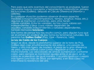  Pero para que esta aventura del conocimiento se produjese, fueron
necesarios nuevos conceptos y herramientas matemáticas: primero
las funciones (Galileo), después el Cálculo Diferencial (Newton y
Leibnitz).
 En cualquier situación podemos observar diversos aspectos
medibles o magnitudes(temperatura, tiempo, longitud, masa, etc.);
algunas se mantienen constantes, pero otras tienen
valores variables. Entre las variables, las hay cuyos valores son
independientes y otras cuyos valores dependen de
aquellas: variables independientes y variables dependientes,
también llamadas funciones.
 Este forma de pensar hoy nos resulta común, pero alguien tuvo que
ser el primero en analizar de esa forma los fenómenos naturales. Esa
persona fue Galileo Galilei (Pisa, 1564 – Florencia, 1642).
 La Ley de Caída de los Cuerpos
 Según se dice, desde la plataforma superior de la torre de Pisa,
Galileo dejó caer simultáneamente dos esferas: una pesada de
hierro, y otra más ligera, de madera. A pesar de la gran diferencia
de peso, ambas esferas caían juntas y llegaban al suelo en el
mismo instante. Las velocidades de ambas aumentaban conforme
caían, pero siempre se mantenían iguales entre sí; es decir, en su
caída se aceleraban de igual manera. Y ocurriría igual con cuerpos
más ligeros (una hoja de árbol, por ejemplo), si en esos casos no
interviniese la resistencia del aire.
 
